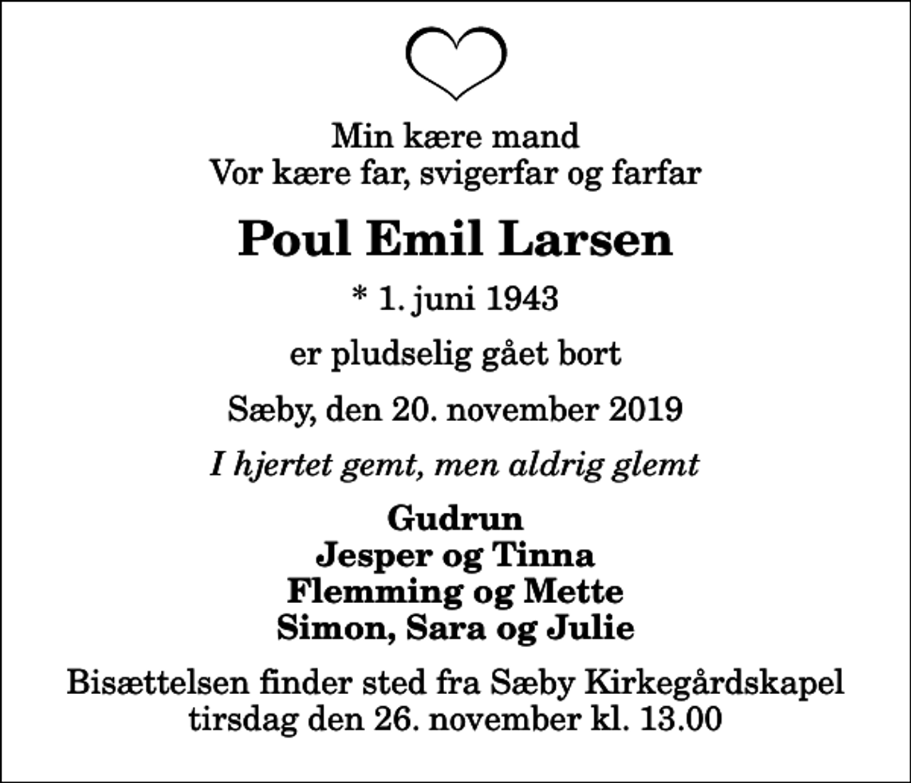 <p>Min kære mand Vor kære far, svigerfar og farfar<br />Poul Emil Larsen<br />* 1. juni 1943<br />er pludselig gået bort<br />Sæby, den 20. november 2019<br />I hjertet gemt, men aldrig glemt<br />Gudrun Jesper og Tinna Flemming og Mette Simon, Sara og Julie<br />Bisættelsen finder sted fra Sæby Kirkegårdskapel tirsdag den 26. november kl. 13.00</p>