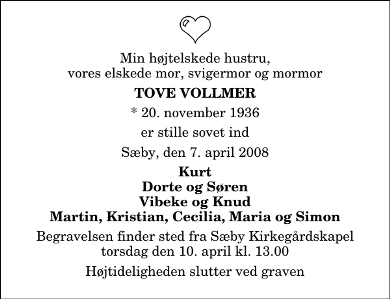 <p>Min højtelskede hustru, vores elskede mor, svigermor og mormor<br />Tove Vollmer<br />* 20. november 1936<br />er stille sovet ind<br />Sæby, den 7. april 2008<br />Kurt Dorte og Søren Vibeke og Knud Martin, Kristian, Cecilia, Maria og Simon<br />Begravelsen finder sted fra Sæby Kirkegårdskapel torsdag den 10. april kl. 13.00 Højtideligheden slutter ved graven</p>