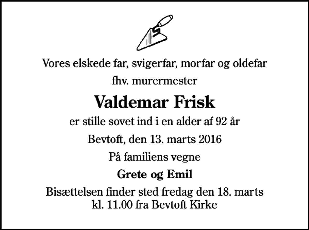 <p>Vores elskede far, svigerfar, morfar og oldefar<br />fhv. murermester<br />Valdemar Frisk<br />er stille sovet ind i en alder af 92 år<br />Bevtoft, den 13. marts 2016<br />På familiens vegne<br />Grete og Emil<br />Bisættelsen finder sted fredag den 18. marts kl. 11.00 fra Bevtoft Kirke</p>