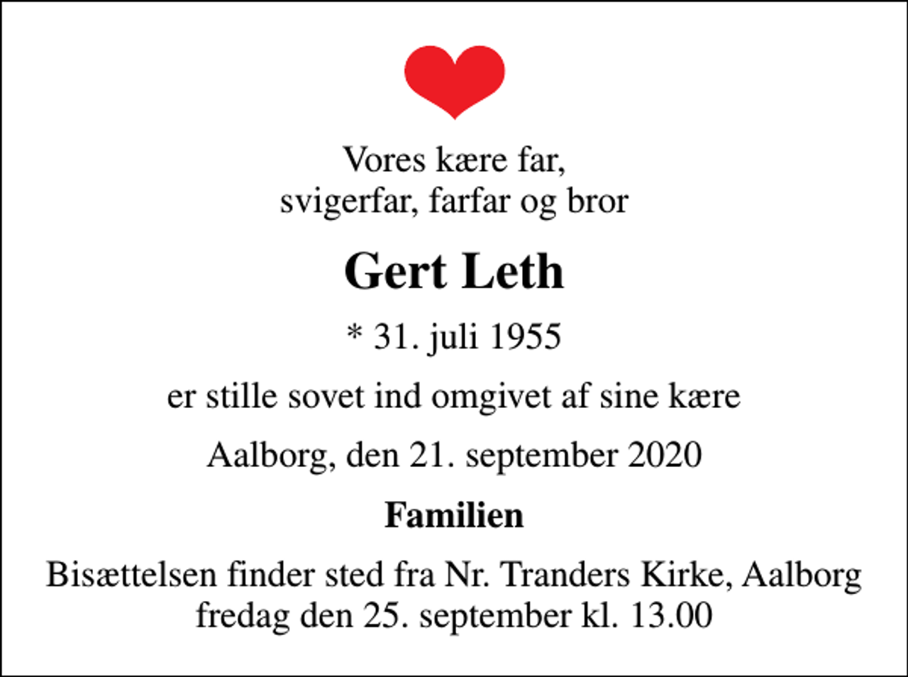 <p>Vores kære far, svigerfar, farfar og bror<br />Gert Leth<br />* 31. juli 1955<br />er stille sovet ind omgivet af sine kære<br />Aalborg, den 21. september 2020<br />Familien<br />Bisættelsen finder sted fra Nr. Tranders Kirke, Aalborg fredag den 25. september kl. 13.00</p>