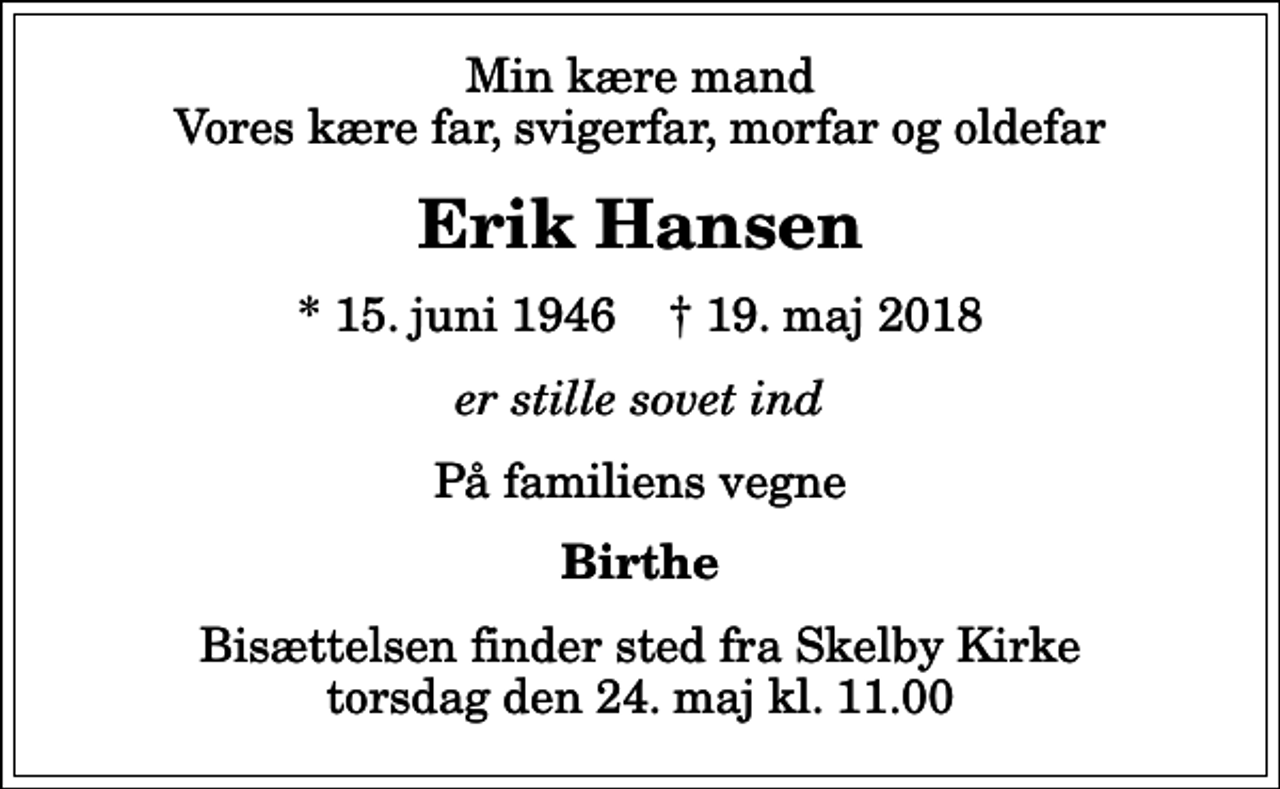 <p>Min kære mand Vores kære far, svigerfar, morfar og oldefar<br />Erik Hansen<br />* 15. juni 1946 ✝ 19. maj 2018<br />er stille sovet ind<br />På familiens vegne<br />Birthe<br />Bisættelsen finder sted fra Skelby Kirke torsdag den 24. maj kl. 11.00</p>