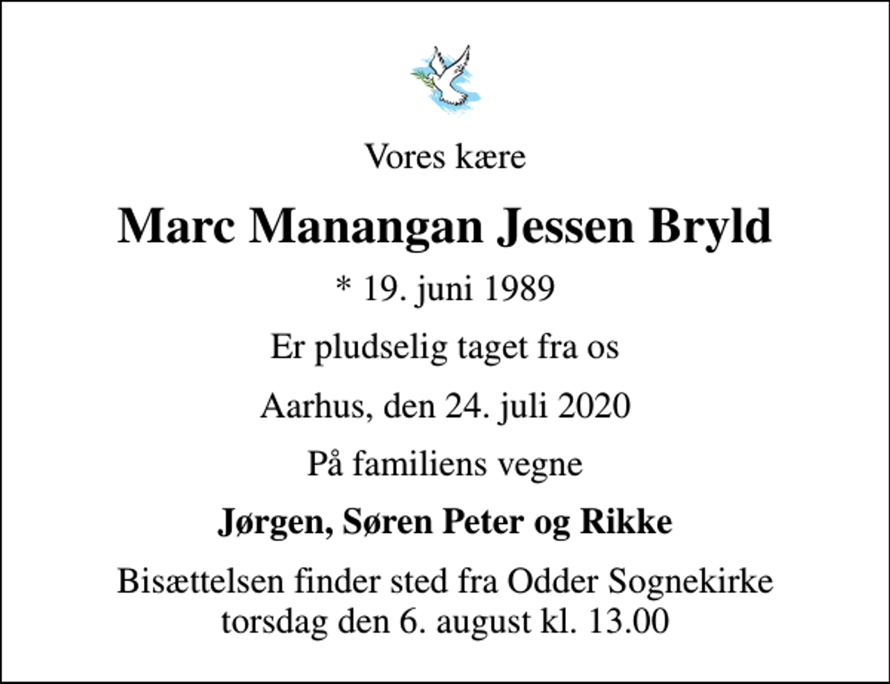<p>Vores kære<br />Marc Manangan Jessen Bryld<br />* 19. juni 1989<br />er pludselig taget fra os<br />Aarhus, den 24. juli 2020<br />På familiens vegne<br />Jørgen, Søren Peter og Rikke<br />Bisættelsen finder sted fra Odder Sognekirke torsdag den 6. august kl. 13.00</p>