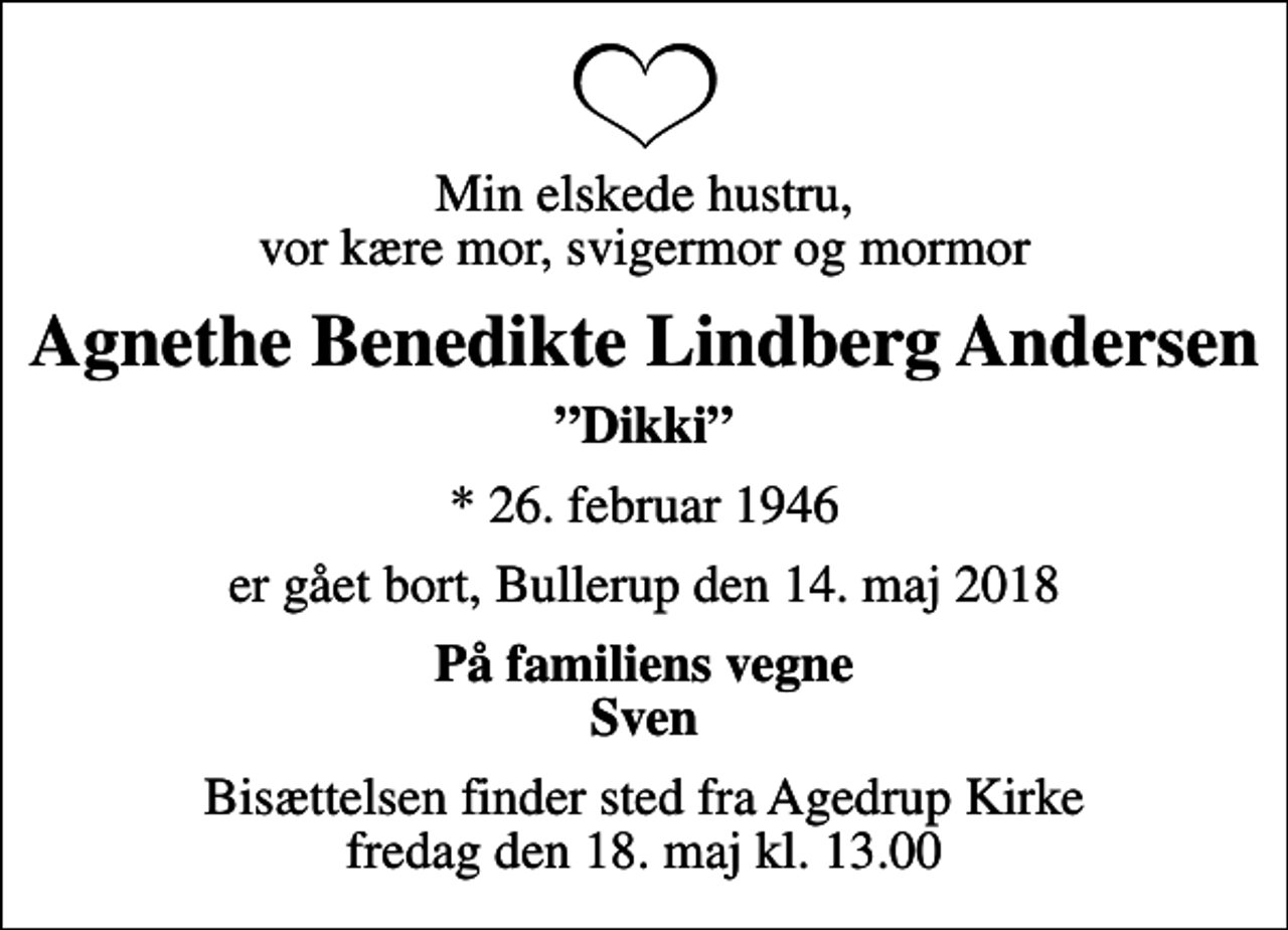 <p>Min elskede hustru, vor kære mor, svigermor og mormor<br />Agnethe Benedikte Lindberg Andersen<br />Dikki<br />* 26. februar 1946<br />er gået bort, Bullerup den 14. maj 2018<br />På familiens vegne Sven<br />Bisættelsen finder sted fra Agedrup Kirke fredag den 18. maj kl. 13.00</p>