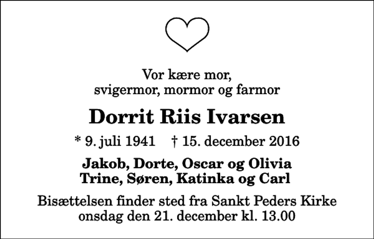<p>Vor kære mor, svigermor, mormor og farmor<br />Dorrit Riis Ivarsen<br />* 9. juli 1941 ✝ 15. december 2016<br />Jakob, Dorte, Oscar og Olivia Trine, Søren, Katinka og Carl<br />Bisættelsen finder sted fra Sankt Peders Kirke onsdag den 21. december kl. 13.00</p>