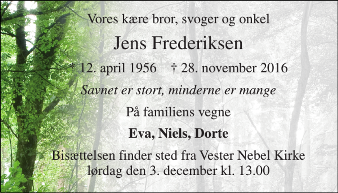 <p>Vores kære bror, svoger og onkel<br />Jens Frederiksen<br />* 12. april 1956 † 28. november 2016<br />Savnet er stort, minderne er mange<br />På familiens vegne<br />Eva, Niels, Dorte<br />Bisættelsen finder sted fra Vester Nebel Kirke lørdag den 3. december kl. 13.00</p>