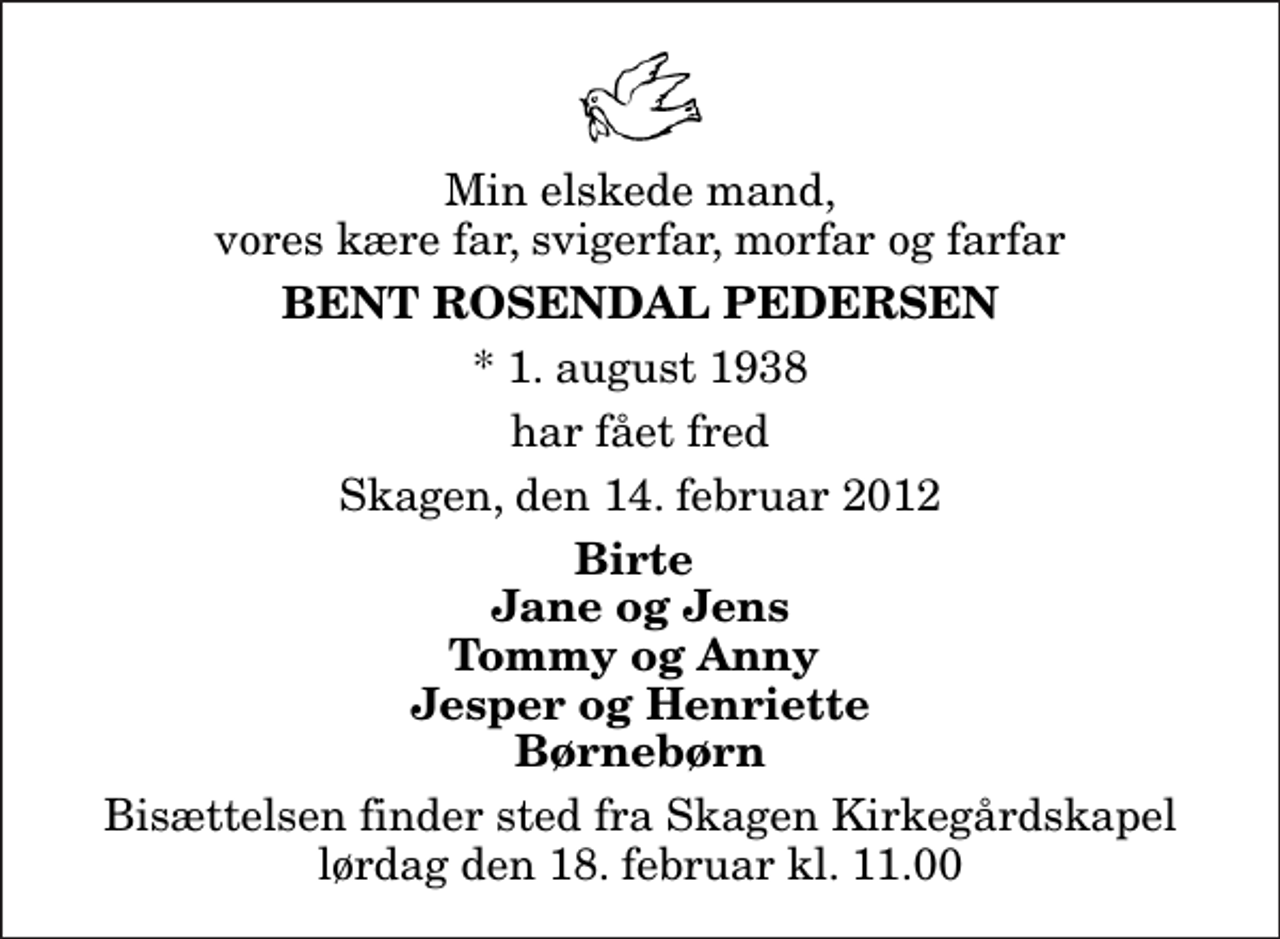 <p>Min elskede mand, vores kære far, svigerfar, morfar og farfar<br />Bent Rosendal Pedersen<br />* 1. august 1938<br />har fået fred<br />Skagen, den 14. februar 2012<br />Birte Jane og Jens Tommy og Anny Jesper og Henriette Børnebørn<br />Bisættelsen finder sted fra Skagen Kirkegårdskapel lørdag den 18. februar kl. 11.00</p>