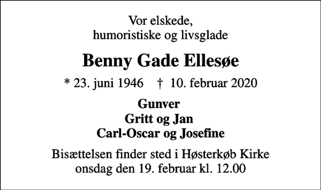 <p>Vor elskede, humoristiske og livsglade<br />Benny Gade Ellesøe<br />* 23. juni 1946 ✝ 10. februar 2020<br />Gunver Gritt og Jan Carl-Oscar og Josefine<br />Bisættelsen finder sted i Høsterkøb Kirke onsdag den 19. februar kl. 12.00</p>