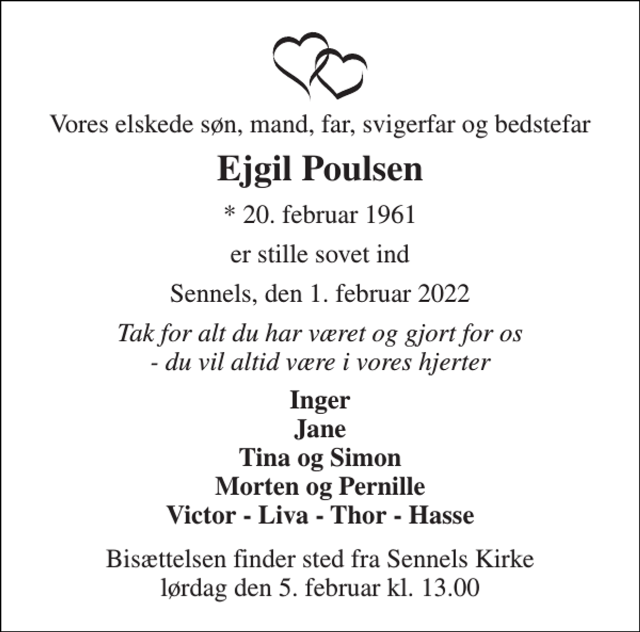 <p>Vores elskede søn, mand, far, svigerfar og bedstefar<br />Ejgil Poulsen<br />*​ 20. februar 1961<br />er stille sovet ind<br />Sennels, den 1. februar 2022<br />Tak for alt du har været og gjort for os - du vil altid være i vores hjerter<br />Inger Jane Tina og Simon Morten og Pernille Victor - Liva - Thor - Hasse<br />Bisættelsen​ finder sted fra Sennels Kirke​ lørdag den 5. februar​ kl. 13.00</p>
