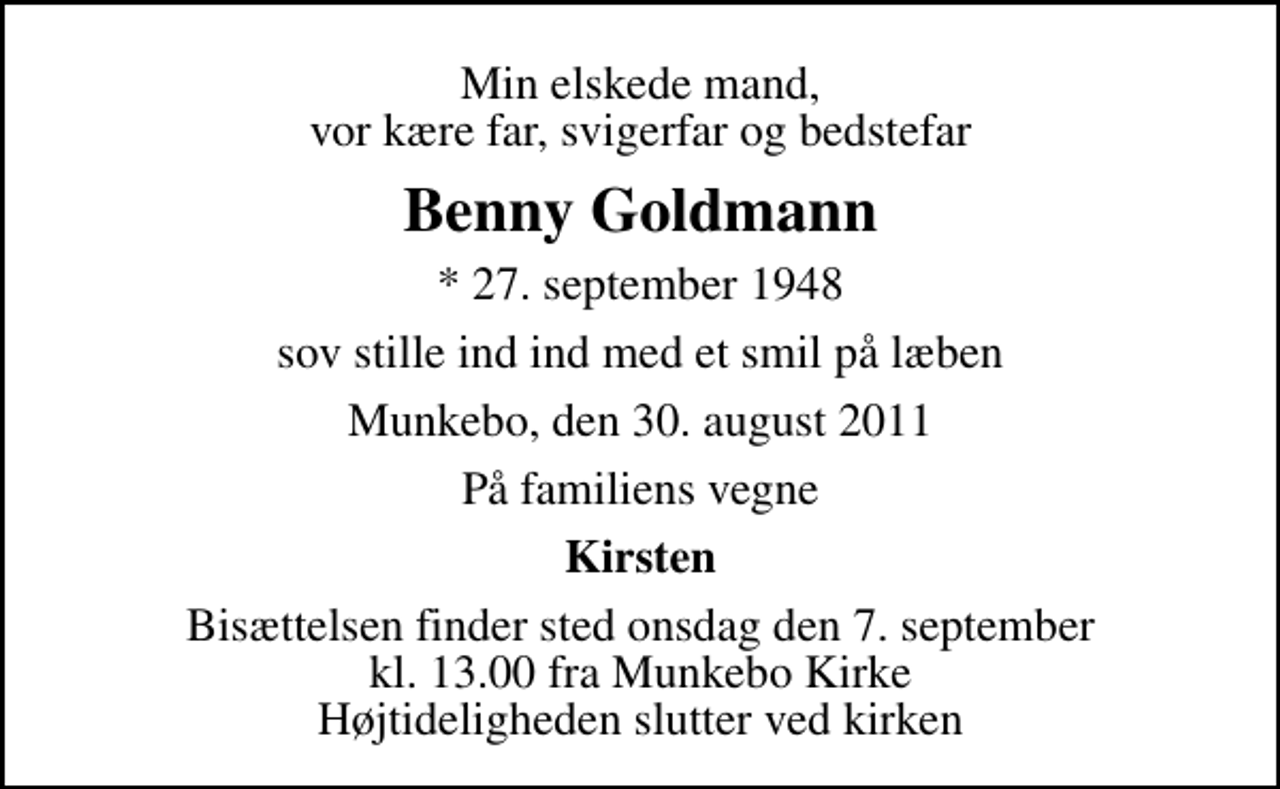 <p>Min elskede mand, vor kære far, svigerfar og bedstefar<br />Benny Goldmann<br />* 27. september 1948<br />sov stille ind ind med et smil på læben<br />Munkebo, den 30. august 2011<br />På familiens vegne<br />Kirsten<br />Bisættelsen finder sted onsdag den 7. september kl. 13.00 fra Munkebo Kirke Højtideligheden slutter ved kirken</p>