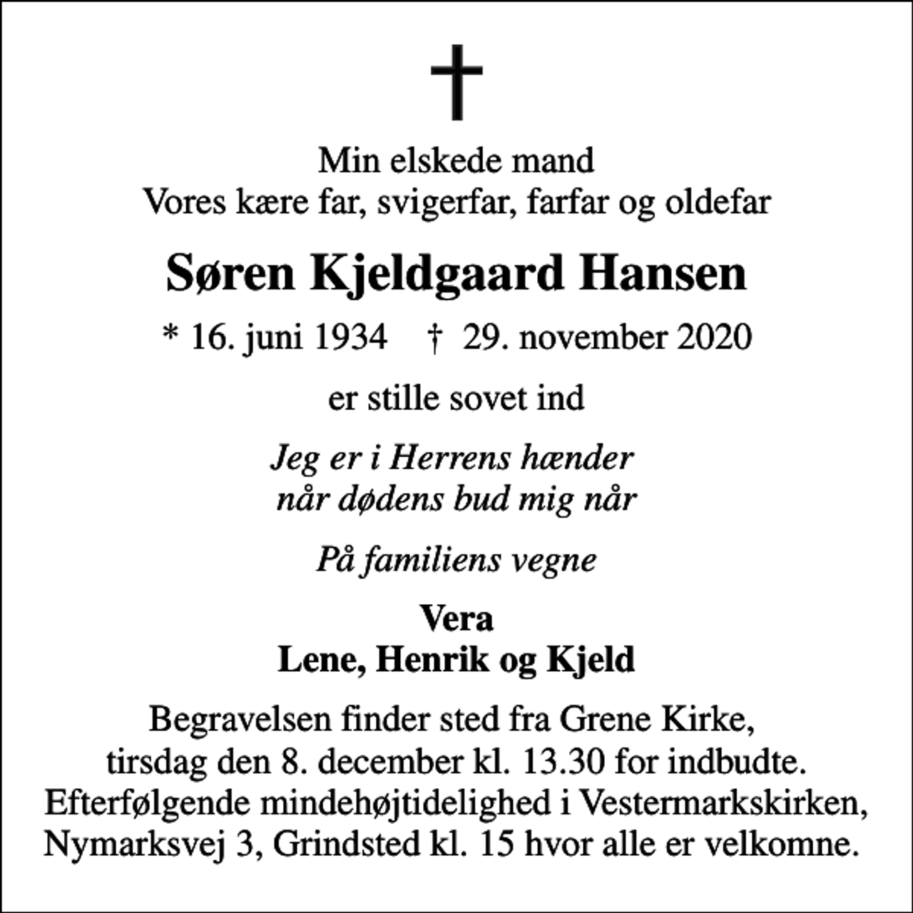 <p>Min elskede mand Vores kære far, svigerfar, farfar og oldefar<br />Søren Kjeldgaard Hansen<br />* 16. juni 1934 ✝ 29. november 2020<br />er stille sovet ind<br />Jeg er i Herrens hænder når dødens bud mig når<br />På familiens vegne<br />Vera Lene, Henrik og Kjeld<br />Begravelsen finder sted fra Grene Kirke, tirsdag den 8. december kl. 13.30 for indbudte. Efterfølgende mindehøjtidelighed i Vestermarkskirken, Nymarksvej 3, Grindsted kl. 15 hvor alle er velkomne.</p>