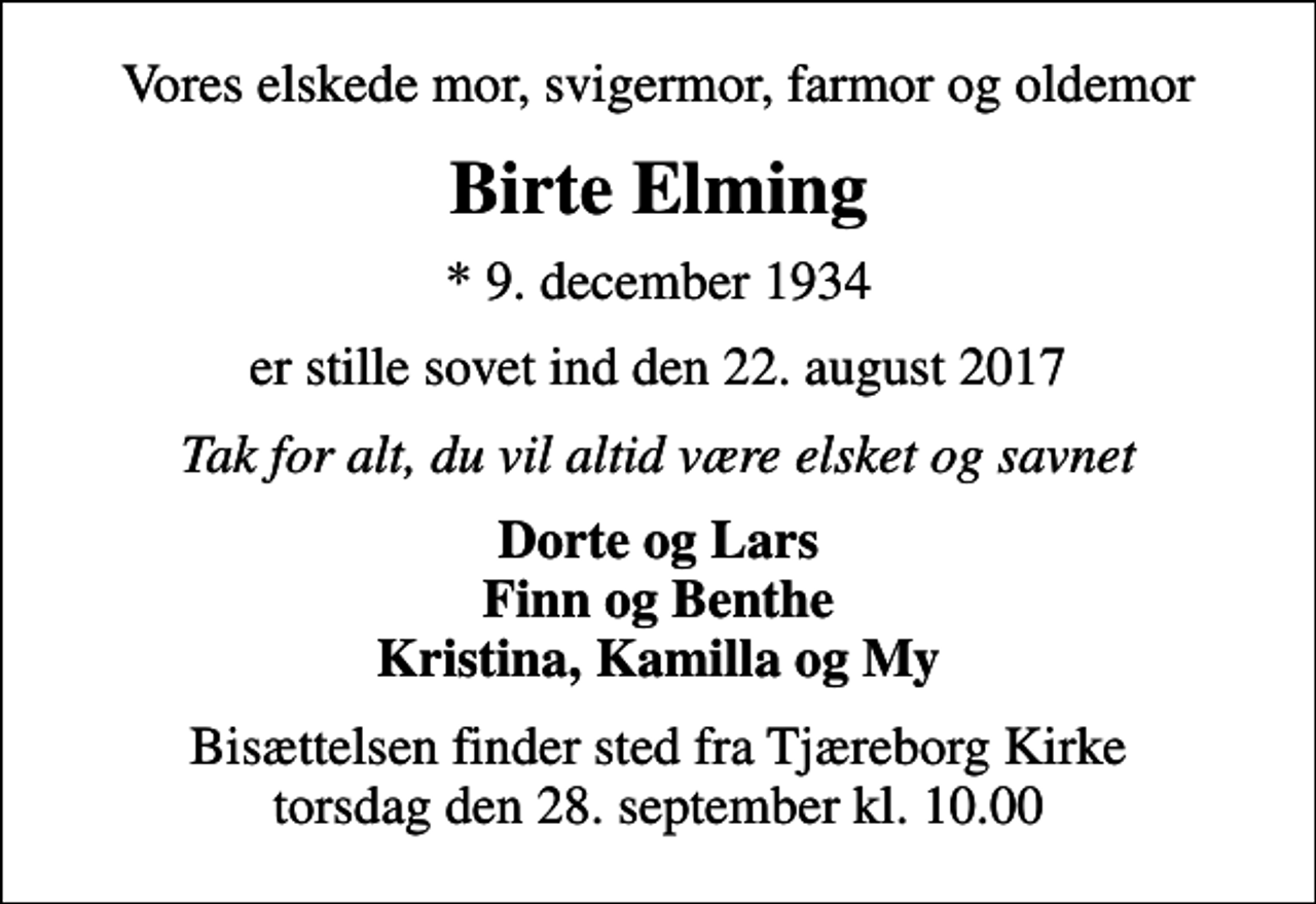 <p>Vores elskede mor, svigermor, farmor og oldemor<br />Birte Elming<br />* 9. december 1934<br />er stille sovet ind den 22. august 2017<br />Tak for alt, du vil altid være elsket og savnet<br />Dorte og Lars Finn og Benthe Kristina, Kamilla og My<br />Bisættelsen finder sted fra Tjæreborg Kirke torsdag den 28. september kl. 10.00</p>