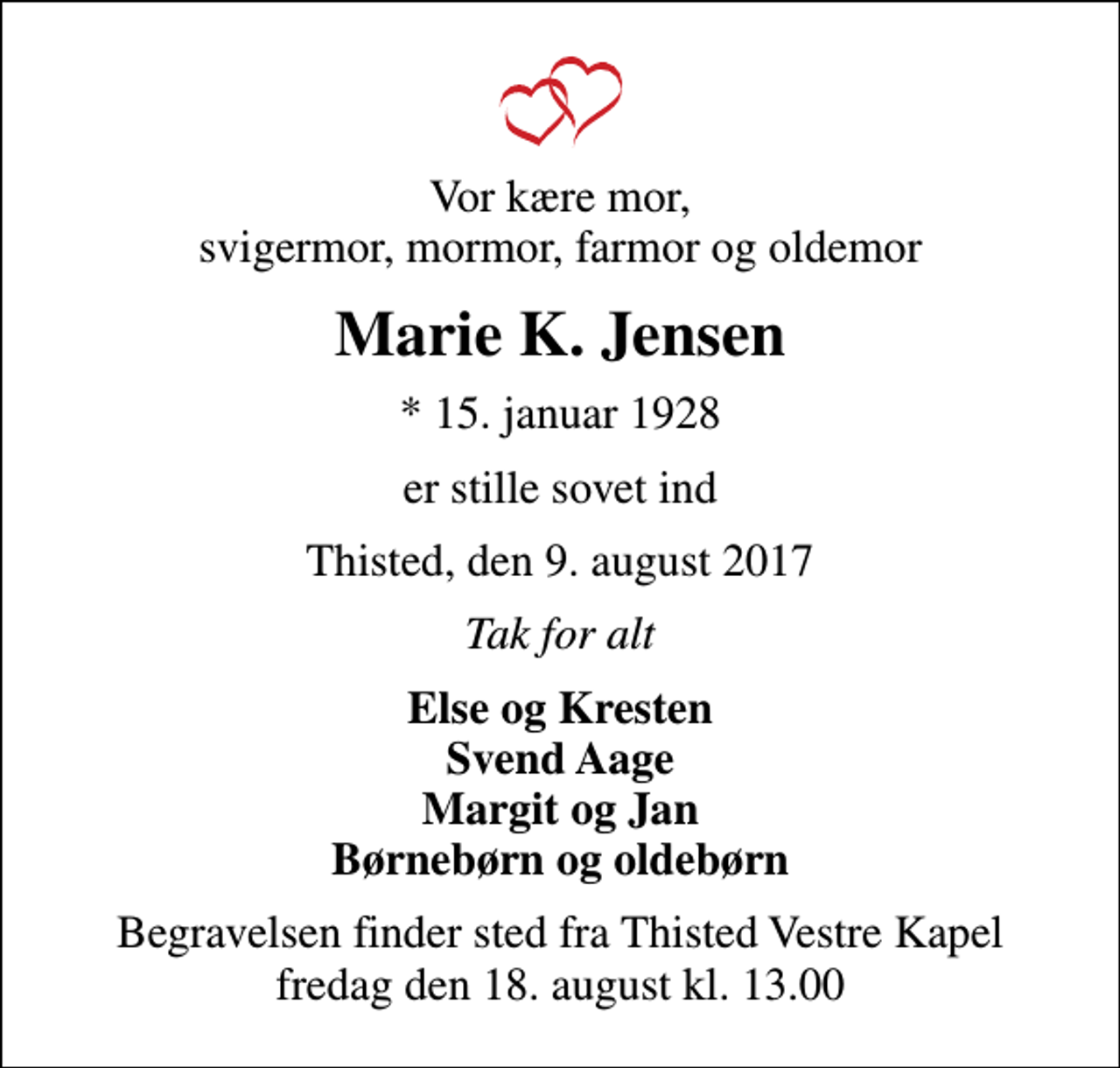 <p>Vor kære mor, svigermor, mormor, farmor og oldemor<br />Marie K. Jensen<br />* 15. januar 1928<br />er stille sovet ind<br />Thisted, den 9. august 2017<br />Tak for alt<br />Else og Kresten Svend Aage Margit og Jan Børnebørn og oldebørn<br />Begravelsen finder sted fra Thisted Vestre Kapel fredag den 18. august kl. 13.00</p>