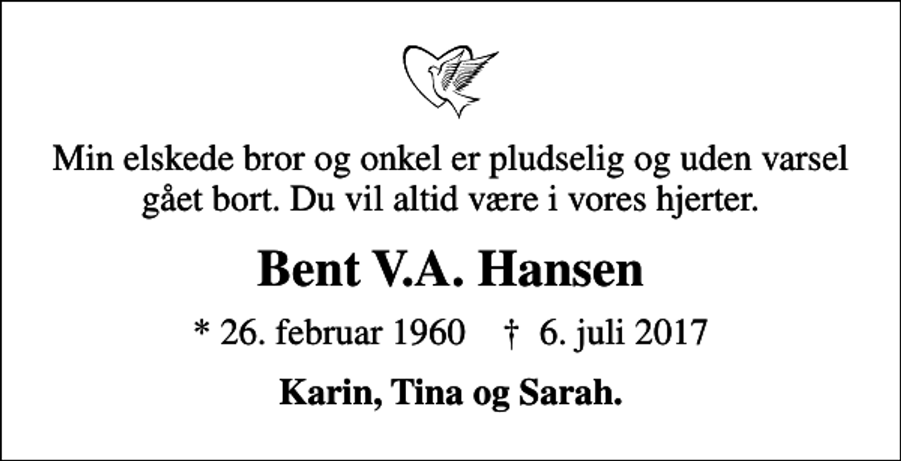 <p>Min elskede bror og onkel er pludselig og uden varsel gået bort. Du vil altid være i vores hjerter.<br />Bent V.A. Hansen<br />* 26. februar 1960 ✝ 6. juli 2017<br />Karin, Tina og Sarah.</p>
