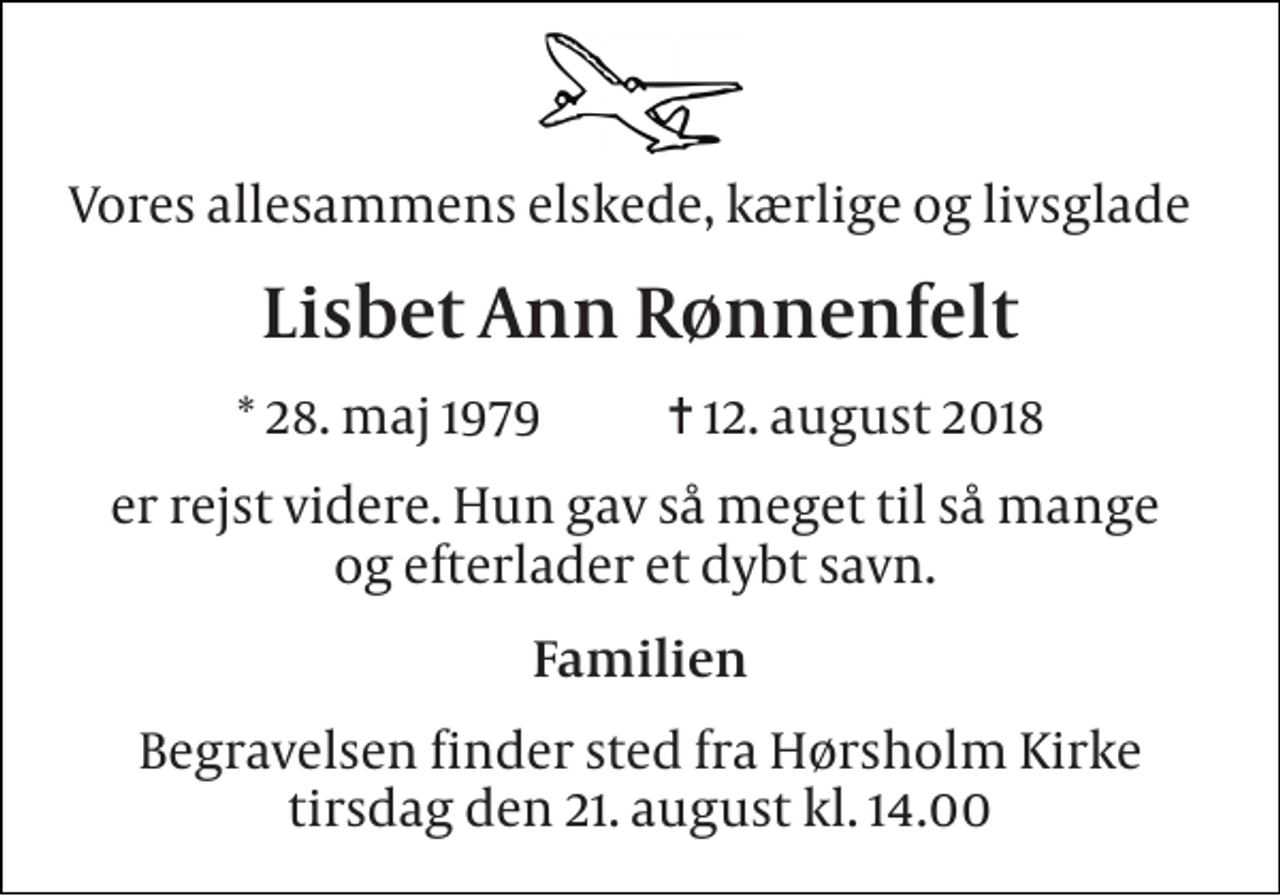 <p>Vores allesammens elskede, kærlige og livsglade<br />Lisbet Ann Rønnenfelt<br />* 28. maj 1979 ✝ 12. august 2018<br />er rejst videre. Hun gav så meget til så mange og efterlader et dybt savn.<br />Familien<br />Begravelsen finder sted fra Hørsholm Kirke tirsdag den 21. august kl. 14.00</p>