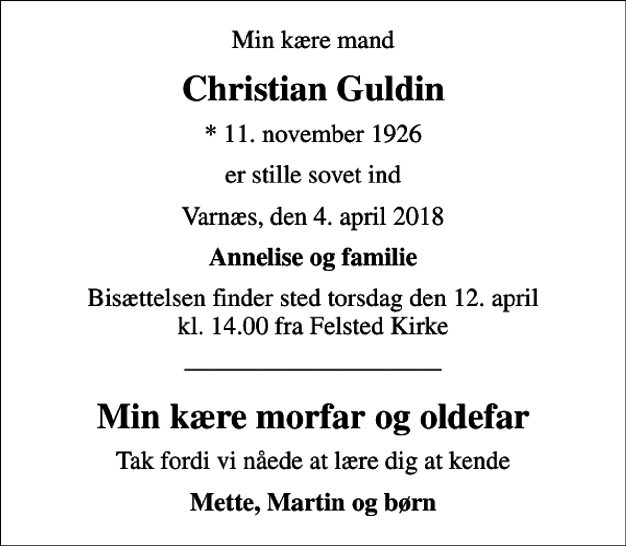 <p>Min kære mand<br />Christian Guldin<br />* 11. november 1926<br />er stille sovet ind<br />Varnæs, den 4. april 2018<br />Annelise og familie<br />Bisættelsen finder sted torsdag den 12. april kl. 14.00 fra Felsted Kirke<br />Min kære morfar og oldefar<br />Tak fordi vi nåede at lære dig at kende<br />Mette, Martin og børn</p>