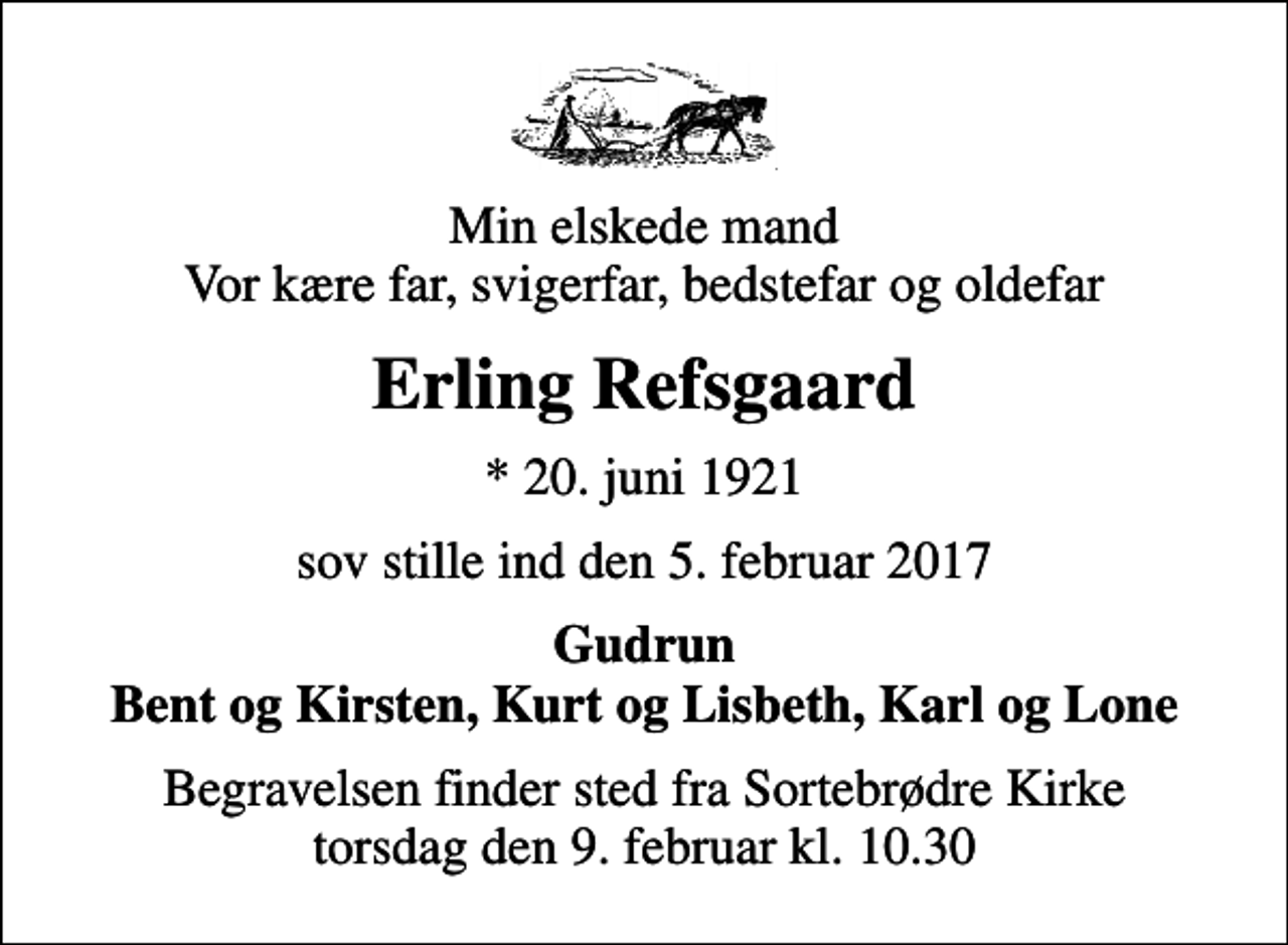 <p>Min elskede mand Vor kære far, svigerfar, bedstefar og oldefar<br />Erling Refsgaard<br />* 20. juni 1921<br />sov stille ind den 5. februar 2017<br />Gudrun Bent og Kirsten, Kurt og Lisbeth, Karl og Lone<br />Begravelsen finder sted fra Sortebrødre Kirke torsdag den 9. februar kl. 10.30</p>