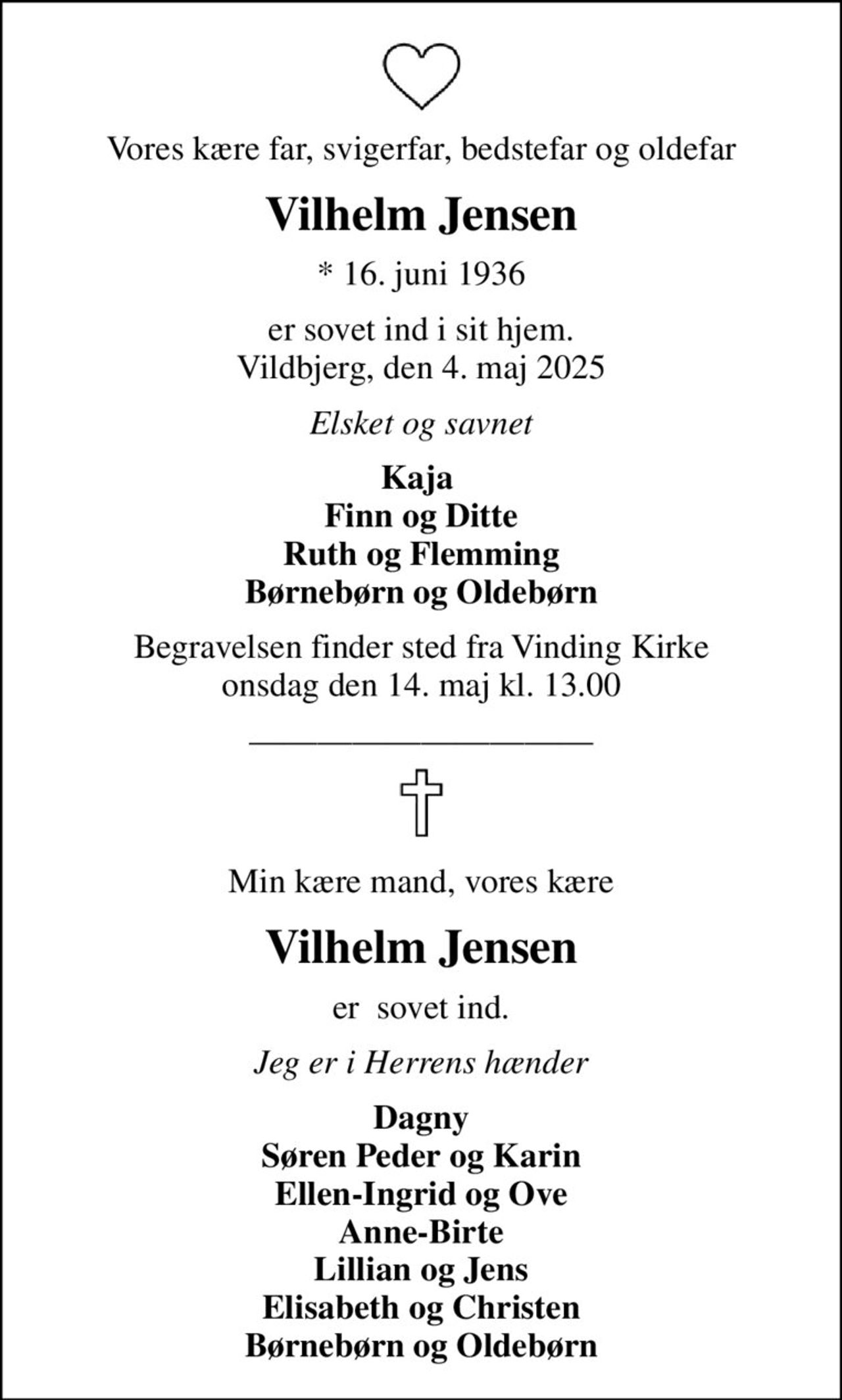 Vores kære far, svigerfar, bedstefar og oldefar
Vilhelm Jensen
* 16. juni 1936
er sovet ind i sit hjem. Vildbjerg, den 4. maj 2025
Elsket og savnet
Kaja  Finn og Ditte Ruth og Flemming Børnebørn og Oldebørn
Begravelsen finder sted fra Vinding Kirke  onsdag den 14. maj kl. 13.00 
Min kære mand, vores kære
Vilhelm Jensen
er  sovet ind.
Jeg er i Herrens hænder
Dagny Søren Peder og Karin Ellen-Ingrid og Ove Anne-Birte Lillian og Jens Elisabeth og Christen Børnebørn og Oldebørn
