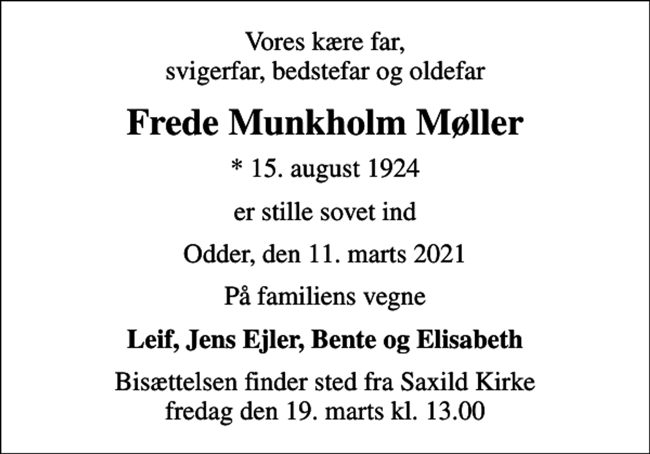 <p>Vores kære far, svigerfar, bedstefar og oldefar<br />Frede Munkholm Møller<br />* 15. august 1924<br />er stille sovet ind<br />Odder, den 11. marts 2021<br />På familiens vegne<br />Leif, Jens Ejler, Bente og Elisabeth<br />Bisættelsen finder sted fra Saxild Kirke fredag den 19. marts kl. 13.00</p>