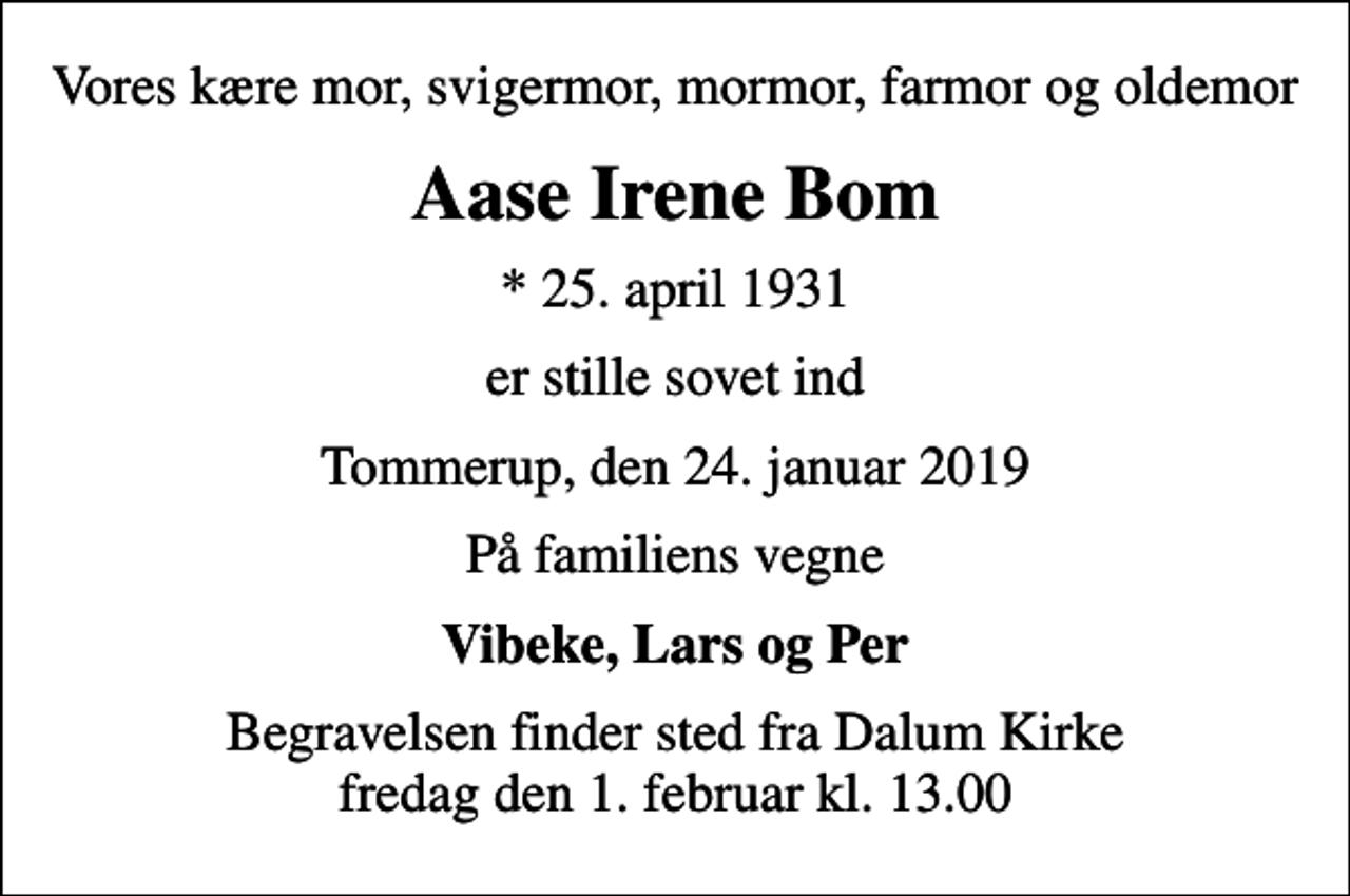 <p>Vores kære mor, svigermor, mormor, farmor og oldemor<br />Aase Irene Bom<br />* 25. april 1931<br />er stille sovet ind<br />Tommerup, den 24. januar 2019<br />På familiens vegne<br />Vibeke, Lars og Per<br />Begravelsen finder sted fra Dalum Kirke fredag den 1. februar kl. 13.00</p>