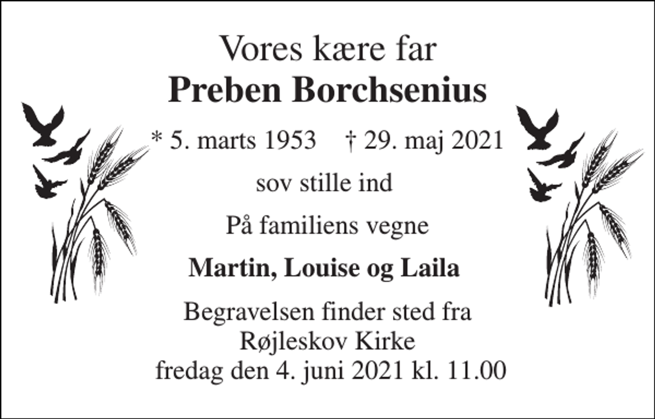 <p>Vores kære far Preben Borchsenius<br />*​ 5. marts 1953​ †​ 29. maj 2021<br />sov stille ind<br />På familiens vegne<br />Martin, Louise og Laila<br />Begravelsen​ finder sted fra Røjleskov Kirke fredag den 4. juni​ 2021 kl. 11.00</p>