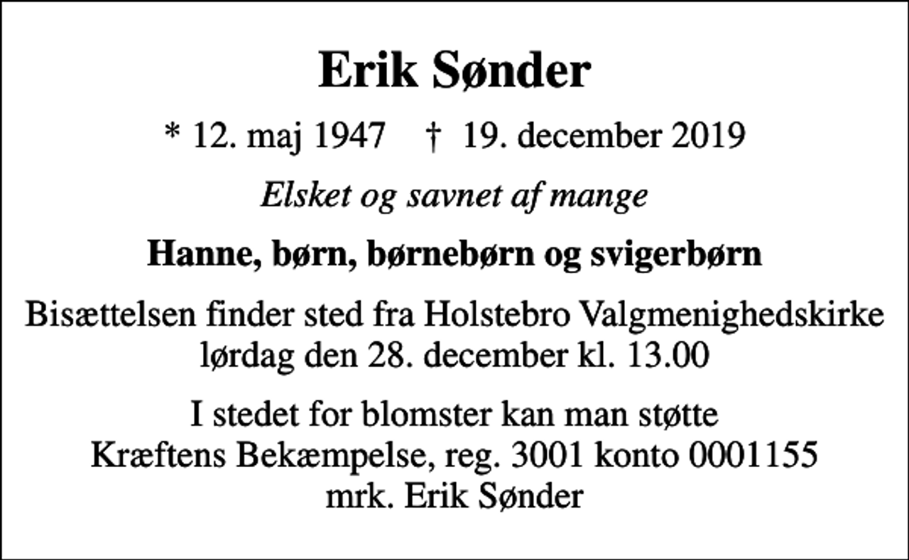 <p>Erik Sønder<br />* 12. maj 1947 ✝ 19. december 2019<br />Elsket og savnet af mange<br />Hanne, børn, børnebørn og svigerbørn<br />Bisættelsen finder sted fra Holstebro Valgmenighedskirke lørdag den 28. december kl. 13.00<br />I stedet for blomster kan man støtte Kræftens Bekæmpelse, reg. 3001 konto 0001155 mrk. Erik Sønder</p>