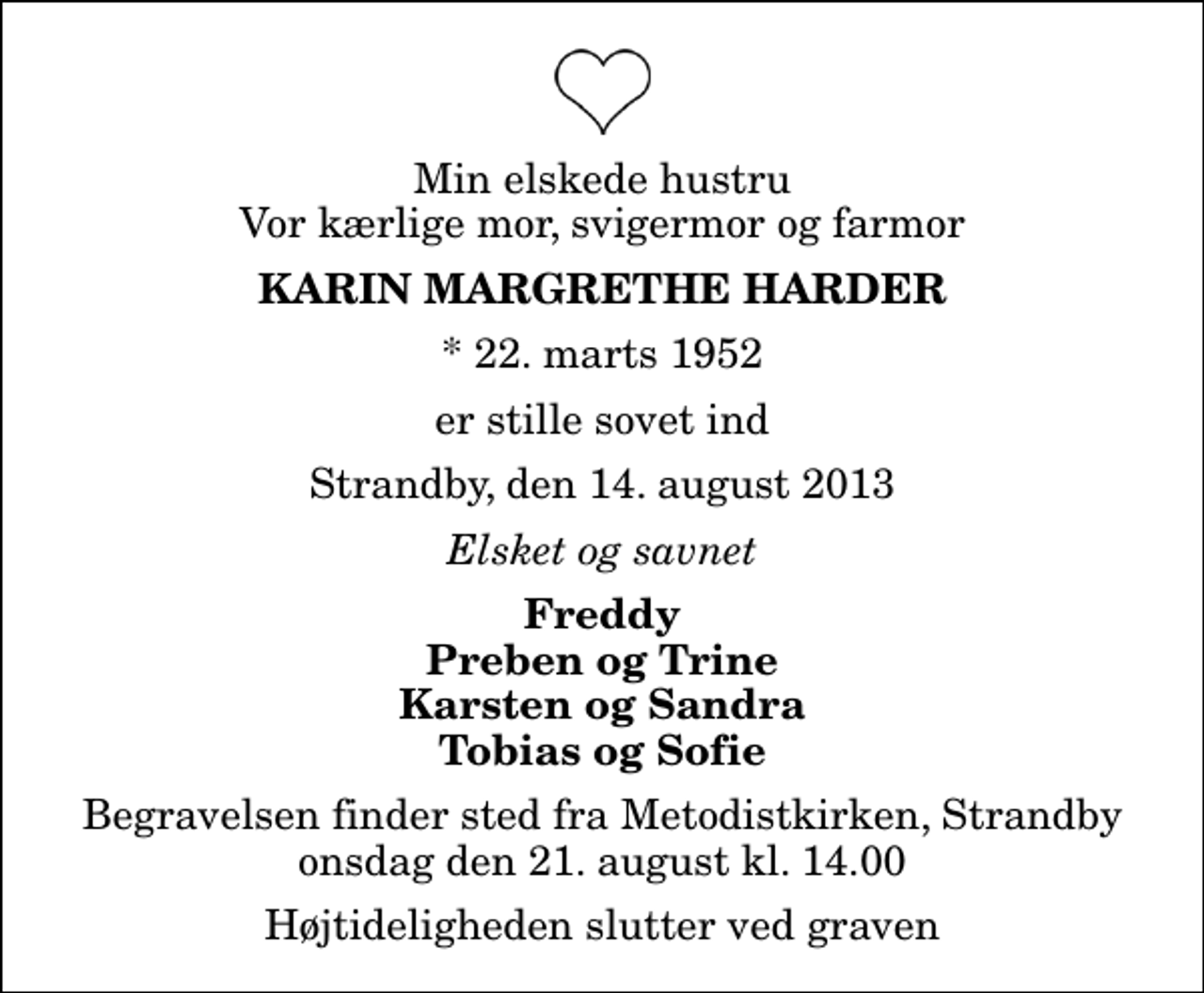 <p>Min elskede hustru Vor kærlige mor, svigermor og farmor<br />Karin Margrethe Harder<br />* 22. marts 1952<br />er stille sovet ind<br />Strandby, den 14. august 2013<br />Elsket og savnet<br />Freddy Preben og Trine Karsten og Sandra Tobias og Sofie<br />Begravelsen finder sted fra Metodistkirken, Strandby onsdag den 21. august kl. 14.00 Højtideligheden slutter ved graven</p>