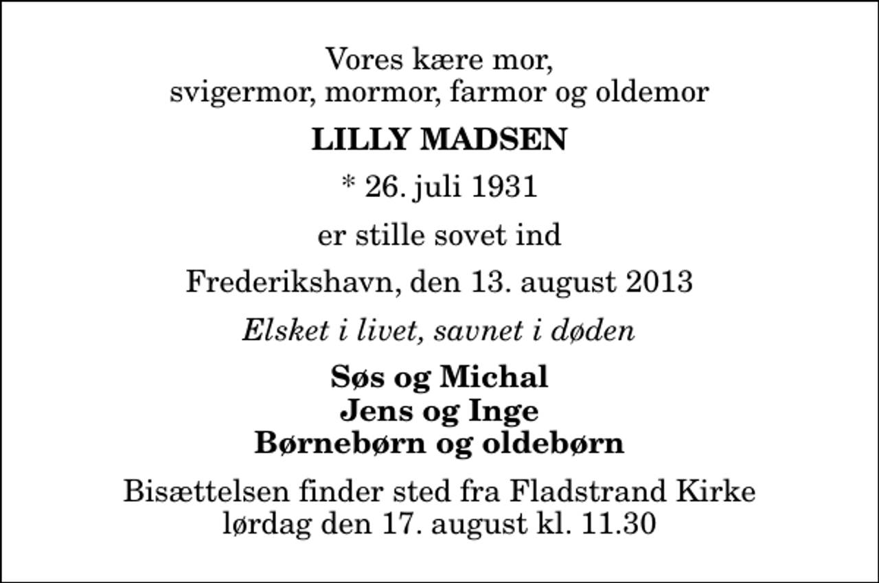 <p>Vores kære mor, svigermor, mormor, farmor og oldemor<br />Lilly Madsen<br />* 26. juli 1931<br />er stille sovet ind<br />Frederikshavn, den 13. august 2013<br />Elsket i livet, savnet i døden<br />Søs og Michal Jens og Inge Børnebørn og oldebørn<br />Bisættelsen finder sted fra Fladstrand Kirke lørdag den 17. august kl. 11.30</p>