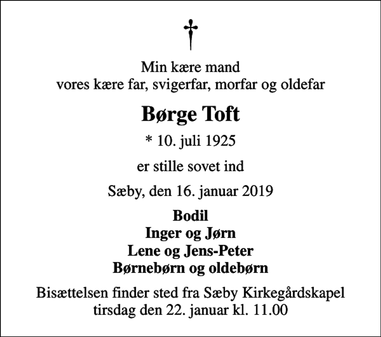 <p>Min kære mand vores kære far, svigerfar, morfar og oldefar<br />Børge Toft<br />* 10. juli 1925<br />er stille sovet ind<br />Sæby, den 16. januar 2019<br />Bodil Inger og Jørn Lene og Jens-Peter Børnebørn og oldebørn<br />Bisættelsen finder sted fra Sæby Kirkegårdskapel tirsdag den 22. januar kl. 11.00</p>