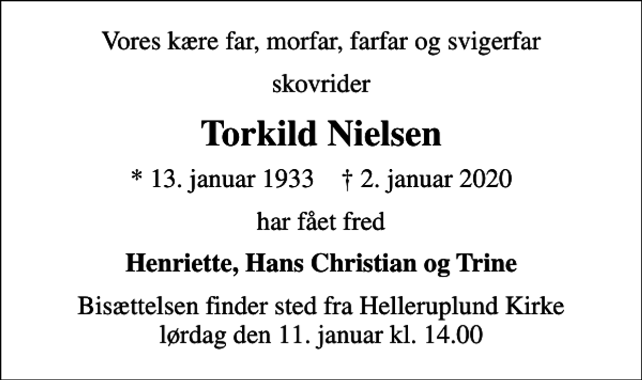 <p>Vores kære far, morfar, farfar og svigerfar<br />skovrider<br />Torkild Nielsen<br />* 13. januar 1933 ✝ 2. januar 2020<br />har fået fred<br />Henriette, Hans Christian og Trine<br />Bisættelsen finder sted fra Helleruplund Kirke lørdag den 11. januar kl. 14.00</p>