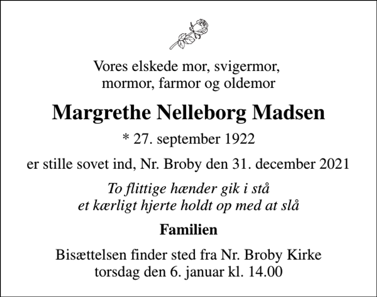<p>Vores elskede mor, svigermor, mormor, farmor og oldemor<br />Margrethe Nelleborg Madsen<br />* 27. september 1922<br />er stille sovet ind, Nr. Broby den 31. december 2021<br />To flittige hænder gik i stå et kærligt hjerte holdt op med at slå<br />Familien<br />Bisættelsen finder sted fra Nr. Broby Kirke torsdag den 6. januar kl. 14.00</p>