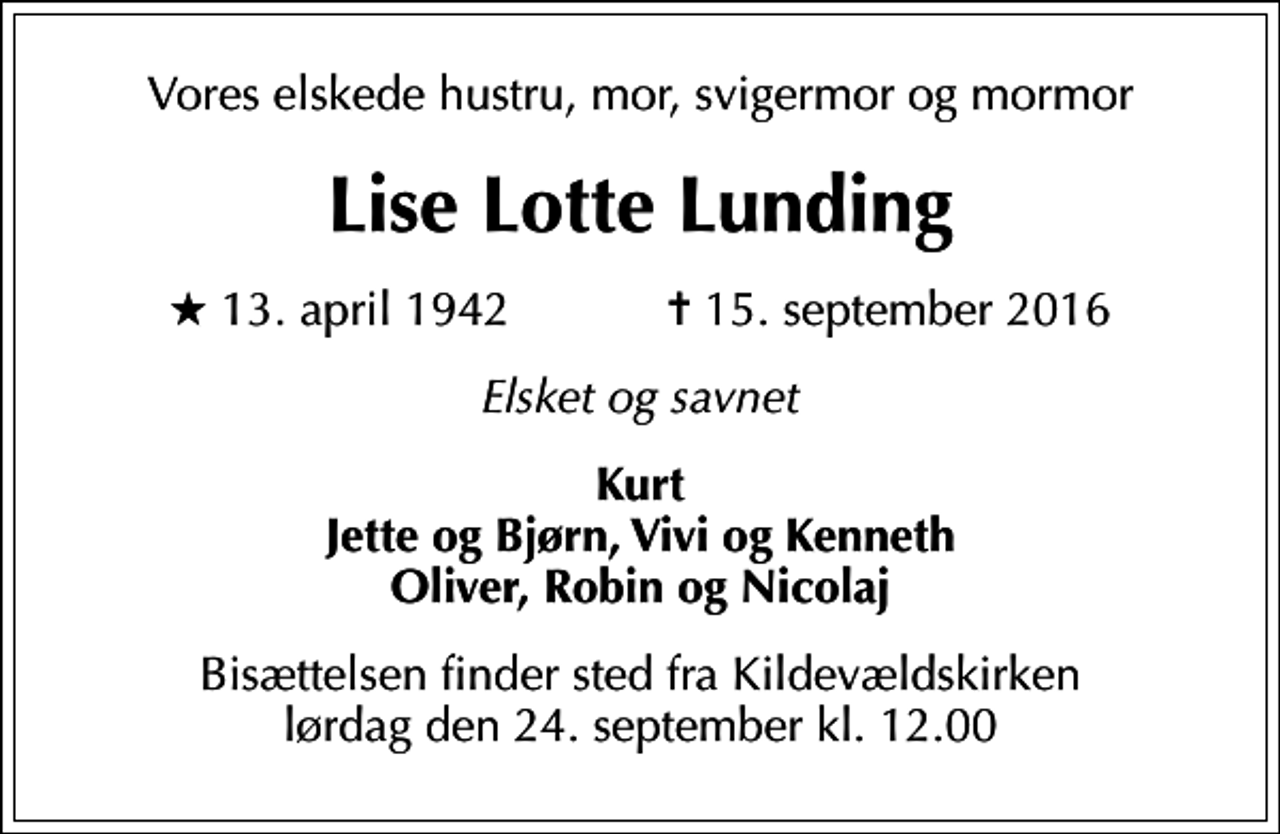 <p>Vores elskede hustru, mor, svigermor og mormor<br />Lise Lotte Lunding<br />* 13. april 1942 ✝ 15. september 2016<br />Elsket og savnet<br />Kurt Jette og Bjørn, Vivi og Kenneth Oliver, Robin og Nicolaj<br />Bisættelsen finder sted fra Kildevældskirken lørdag den 24. september kl. 12.00</p>