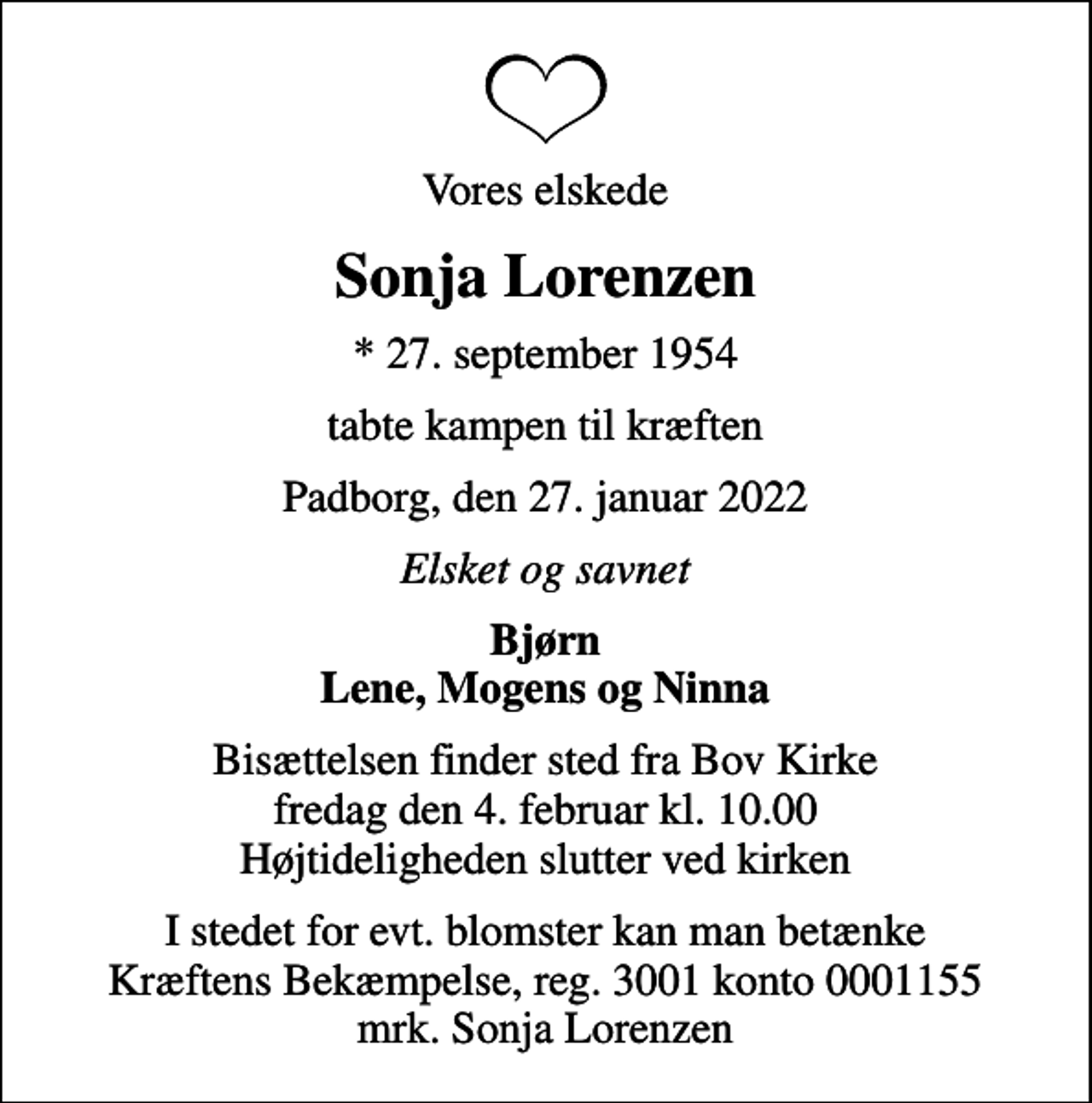 <p>Vores elskede<br />Sonja Lorenzen<br />* 27. september 1954<br />tabte kampen til kræften<br />Padborg, den 27. januar 2022<br />Elsket og savnet<br />Bjørn Lene, Mogens og Ninna<br />Bisættelsen finder sted fra Bov Kirke fredag den 4. februar kl. 10.00 Højtideligheden slutter ved kirken<br />I stedet for evt. blomster kan man betænke<br />Kræftens Bekæmpelse reg.3001konto0001155mrk. Sonja<br />Lorenzen</p>