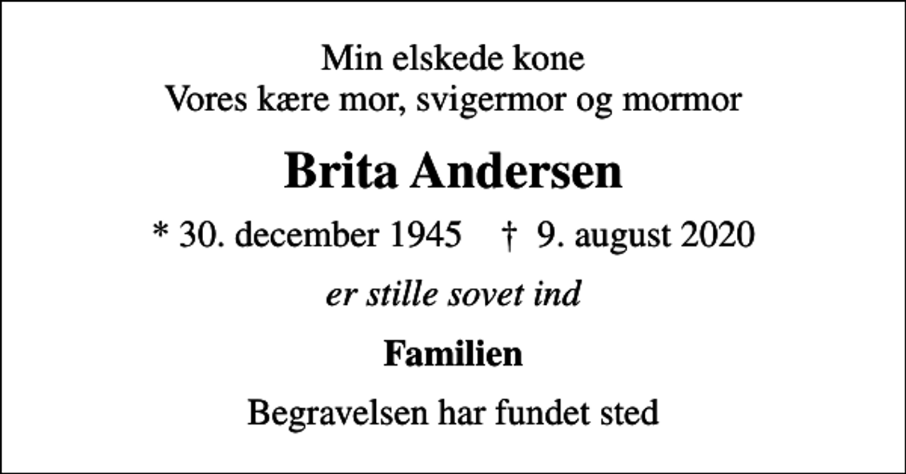 <p>Min elskede kone Vores kære mor, svigermor og mormor<br />Brita Andersen<br />* 30. december 1945 ✝ 9. august 2020<br />er stille sovet ind<br />Familien<br />Begravelsen har fundet sted</p>