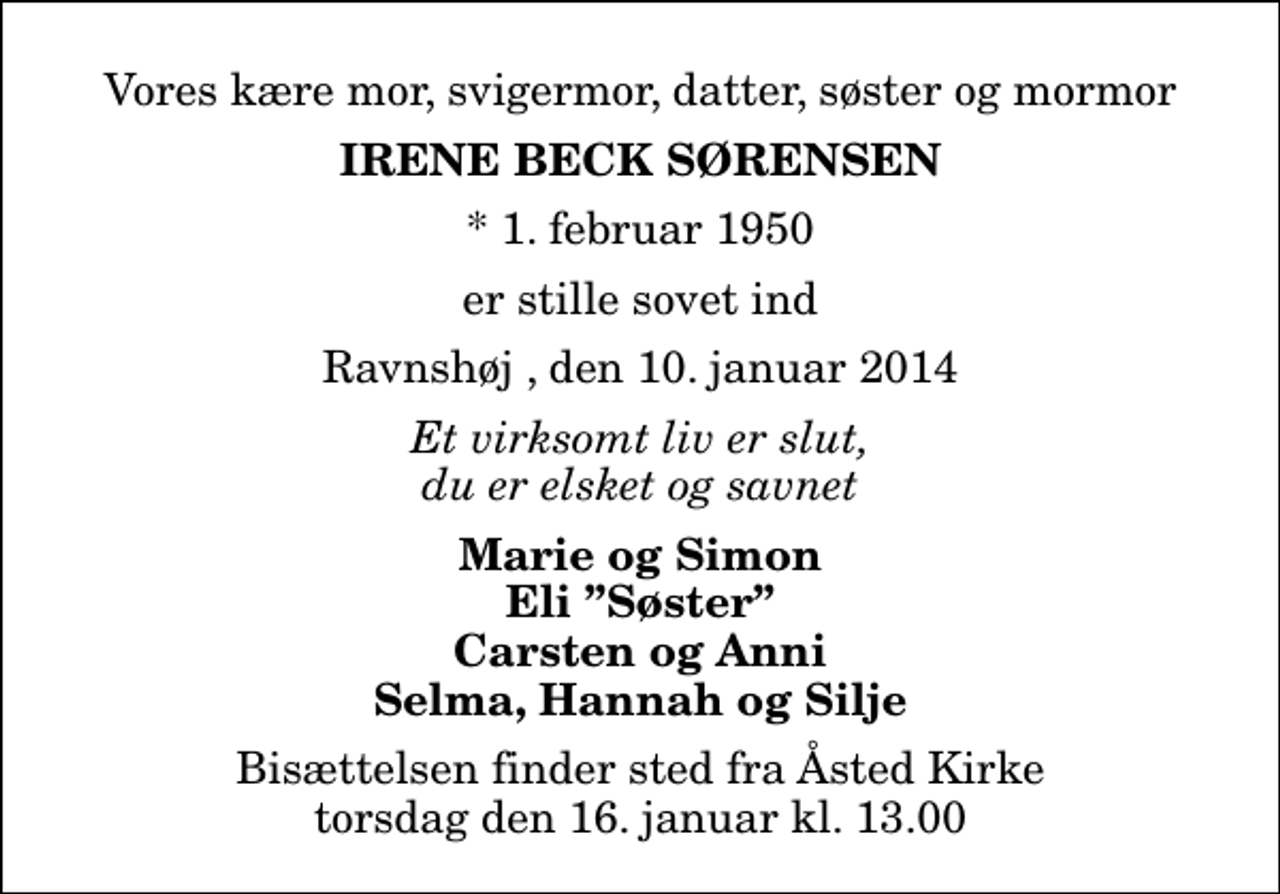 <p>Vores kære mor, svigermor, datter, søster og mormor<br />Irene Beck Sørensen<br />* 1. februar 1950<br />er stille sovet ind<br />Ravnshøj , den 10. januar 2014<br />Et virksomt liv er slut, du er elsket og savnet<br />Marie og Simon Eli Søster Carsten og Anni Selma, Hannah og Silje<br />Bisættelsen finder sted fra Åsted Kirke torsdag den 16. januar kl. 13.00</p>