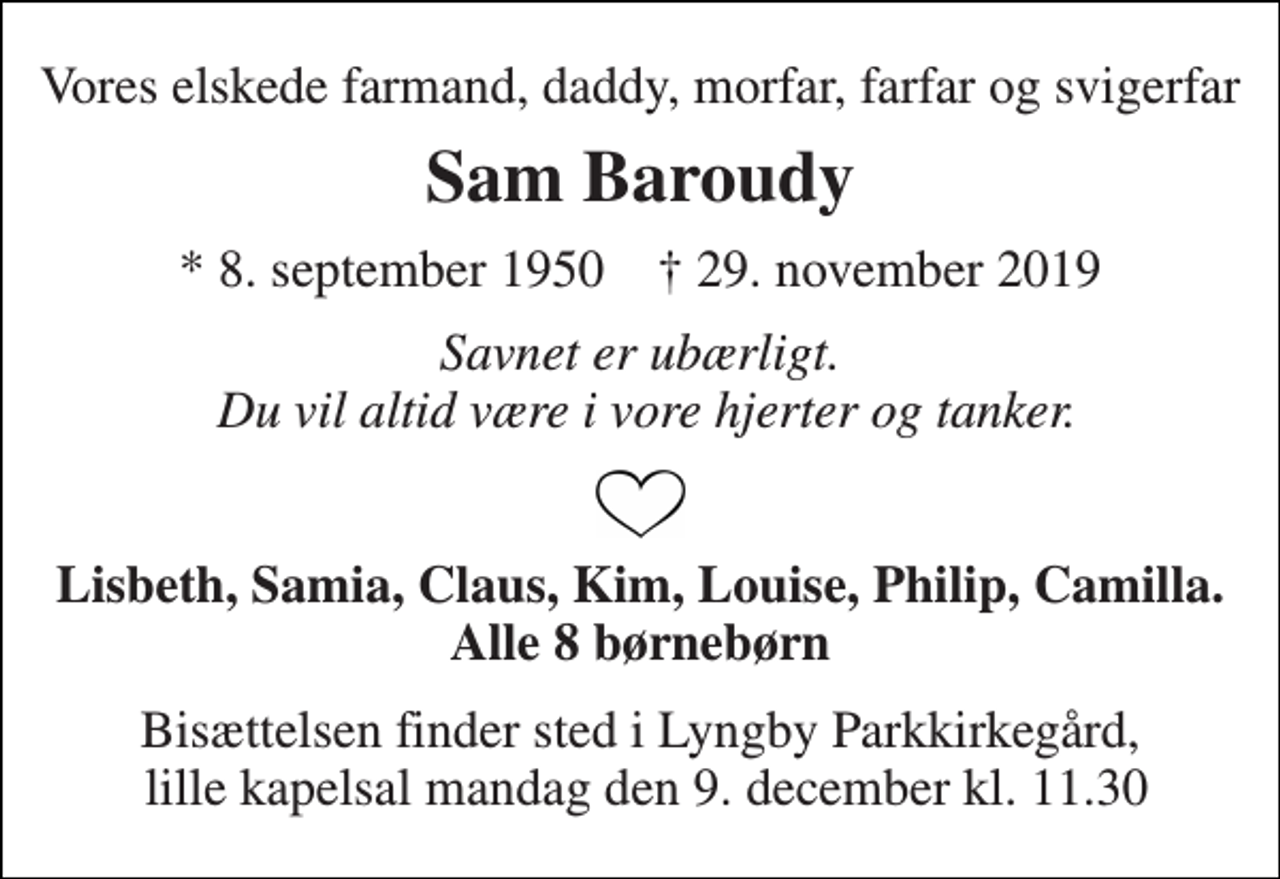 <p>Vores elskede farmand, daddy, morfar, farfar og svigerfar<br />Sam Baroudy<br />*​ 8. september 1950​ †​ 29. november 2019<br />Savnet er ubærligt. Du vil altid være i vore hjerter og tanker.<br />Lisbeth, Samia, Claus, Kim, Louise, Philip, Camilla. Alle 8 børnebørn<br />Bisættelsen​ finder sted i Lyngby Parkkirkegård, lille kapelsal mandag den 9. december​ kl. 11.30</p>
