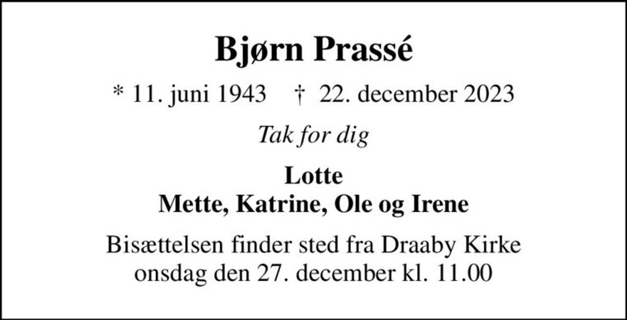Bjørn Prassé
* 11. juni 1943    ✝ 22. december 2023
Tak for dig
Lotte Mette, Katrine, Ole og Irene
Bisættelsen finder sted fra Draaby Kirke  onsdag den 27. december kl. 11.00