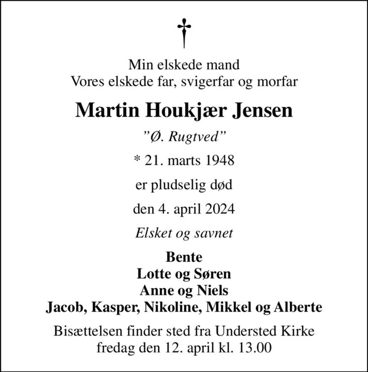 Min elskede mand Vores elskede far, svigerfar og morfar
Martin Houkjær Jensen
Ø. Rugtved
* 21. marts 1948
er pludselig død
den 4. april 2024
Elsket og savnet
Bente Lotte og Søren Anne og Niels Jacob, Kasper, Nikoline, Mikkel og Alberte
Bisættelsen finder sted fra Understed Kirke  fredag den 12. april kl. 13.00
