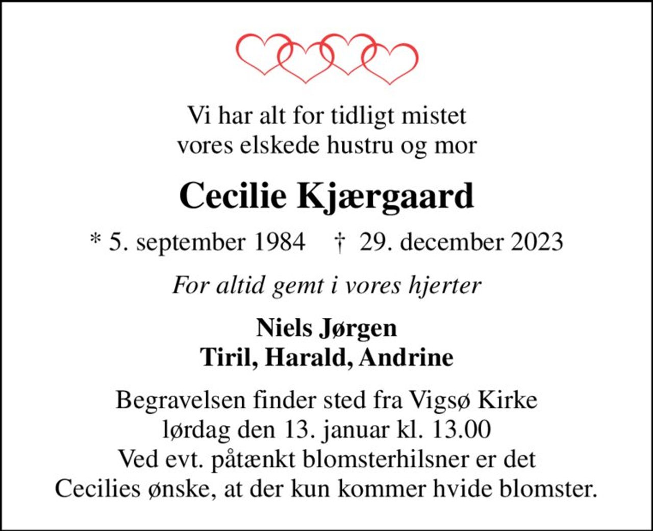 Vi har alt for tidligt mistet vores elskede hustru og mor
Cecilie Kjærgaard
* 5. september 1984    ✝ 29. december 2023
For altid gemt i vores hjerter
Niels Jørgen Tiril, Harald, Andrine
Begravelsen finder sted fra Vigsø Kirke  lørdag den 13. januar kl. 13.00  Ved evt. påtænkt blomsterhilsner er det Cecilies ønske, at der kun kommer hvide blomster.