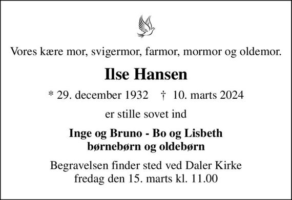 Vores kære mor, svigermor, farmor, mormor og oldemor.
Ilse Hansen
* 29. december 1932    &#x271d; 10. marts 2024
er stille sovet ind
Inge og Bruno - Bo og Lisbeth børnebørn og oldebørn
Begravelsen finder sted ved Daler Kirke  fredag den 15. marts kl. 11.00