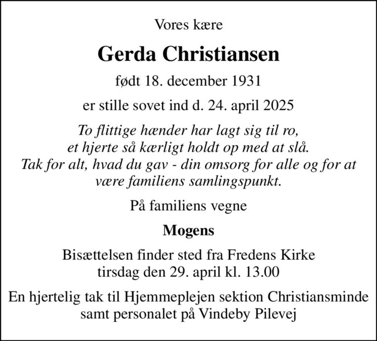 Vores kære
Gerda Christiansen
født 18. december 1931
er stille sovet ind d. 24. april 2025
To flittige hænder har lagt sig til ro, et hjerte så kærligt holdt op med at slå. Tak for alt, hvad du gav - din omsorg for alle og for at være familiens samlingspunkt.
På familiens vegne
Mogens
Bisættelsen finder sted fra Fredens Kirke  tirsdag den 29. april kl. 13.00 
En hjertelig tak til Hjemmeplejen sektion Christiansminde samt personalet på Vindeby Pilevej