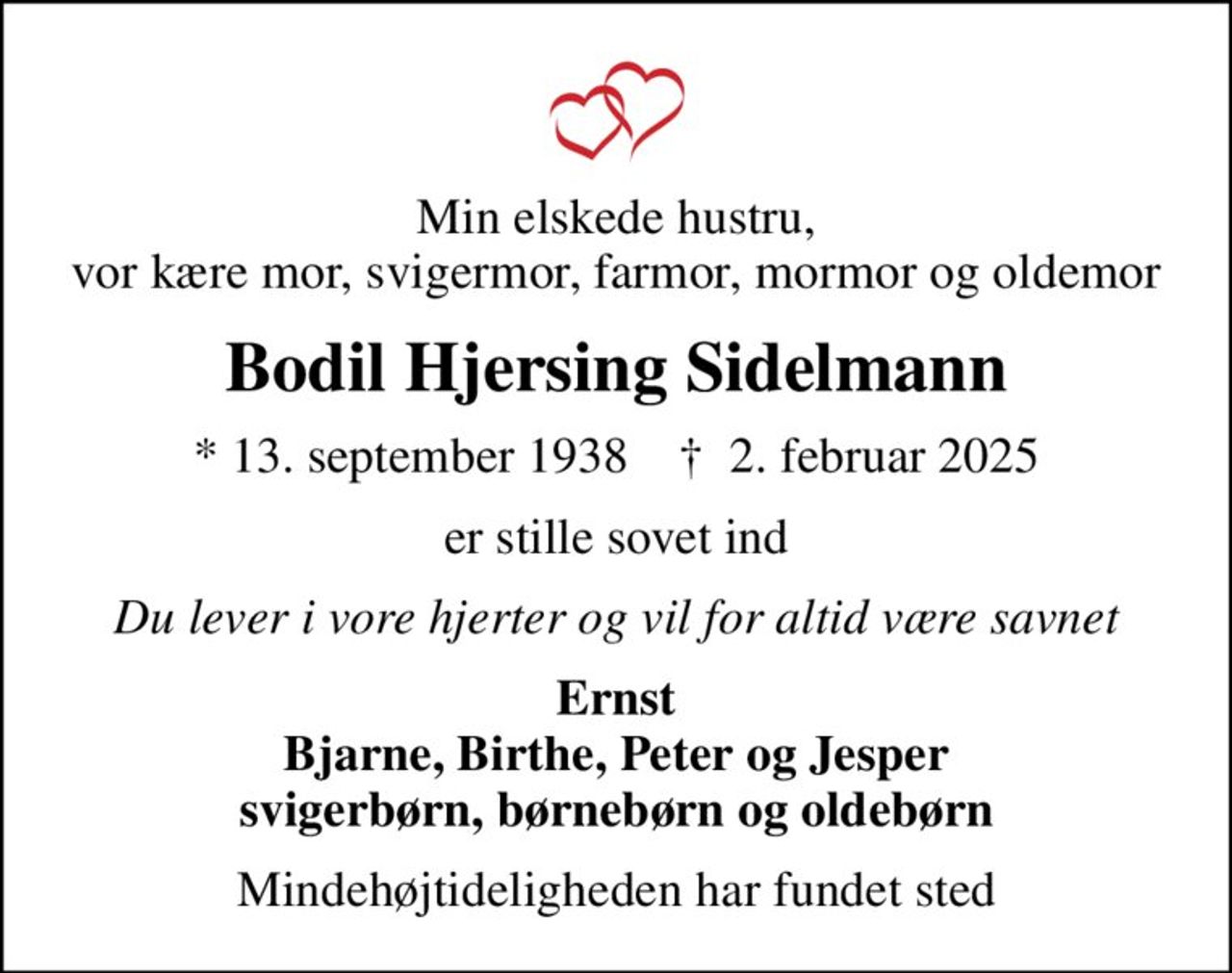 Min elskede hustru, vor kære mor, svigermor, farmor, mormor og oldemor
Bodil Hjersing Sidelmann
* 13. september 1938    ✝ 2. februar 2025
er stille sovet ind
Du lever i vore hjerter og vil for altid være savnet
Ernst Bjarne, Birthe, Peter og Jesper svigerbørn, børnebørn og oldebørn
Mindehøjtideligheden har fundet sted