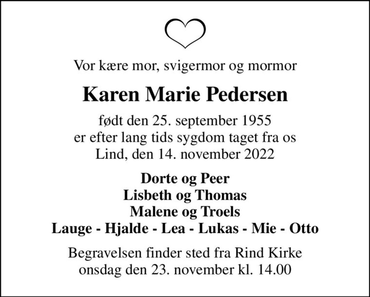 Vor kære mor, svigermor og mormor
Karen Marie Pedersen
født den 25. september 1955 er efter lang tids sygdom taget fra os Lind, den 14. november 2022
Dorte og Peer Lisbeth og Thomas Malene og Troels Lauge - Hjalde - Lea - Lukas - Mie - Otto
Begravelsen finder sted fra Rind Kirke  onsdag den 23. november kl. 14.00