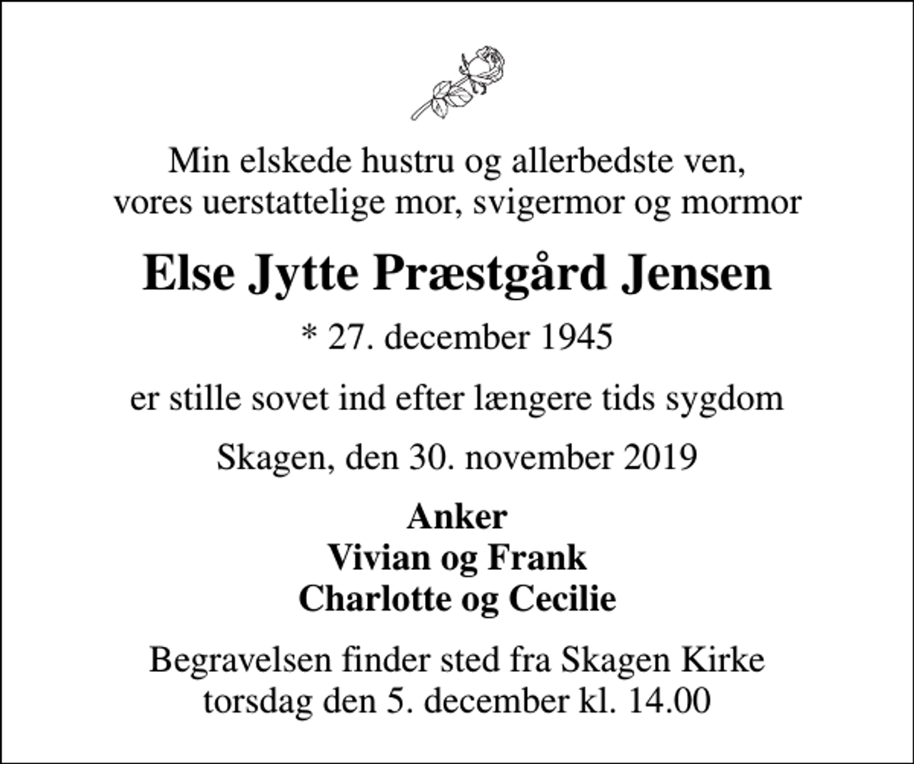 <p>Min elskede hustru og allerbedste ven, vores uerstattelige mor, svigermor og mormor<br />Else Jytte Præstgård Jensen<br />* 27. december 1945<br />er stille sovet ind efter længere tids sygdom<br />Skagen, den 30. november 2019<br />Anker Vivian og Frank Charlotte og Cecilie<br />Begravelsen finder sted fra Skagen Kirke torsdag den 5. december kl. 14.00</p>