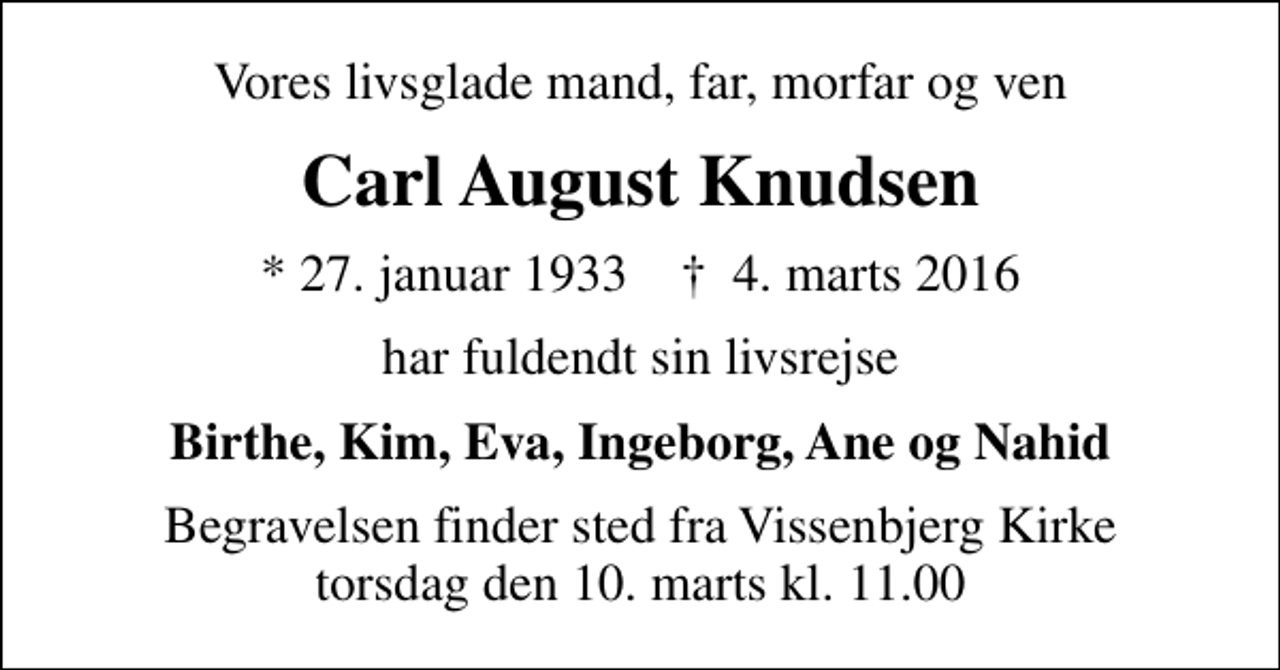 <p>Vores livsglade mand, far, morfar og ven<br />Carl August Knudsen<br />* 27. januar 1933 ✝ 4. marts 2016<br />har fuldendt sin livsrejse<br />Birthe, Kim, Eva, Ingeborg, Ane og Nahid<br />Begravelsen finder sted fra Vissenbjerg Kirke torsdag den 10. marts kl. 11.00</p>