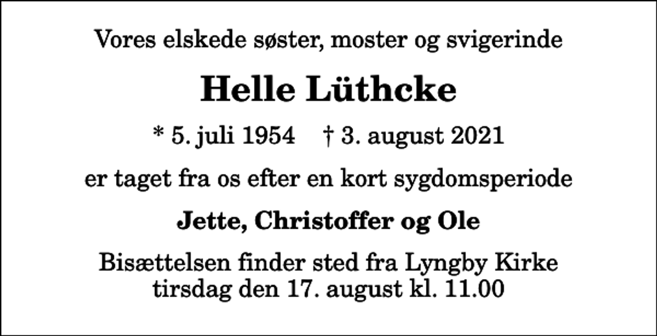 <p>Vores elskede søster, moster og svigerinde<br />Helle Lüthcke<br />* 5. juli 1954 ✝ 3. august 2021<br />er taget fra os efter en kort sygdomsperiode<br />Jette, Christoffer og Ole<br />Bisættelsen har fundet sted</p>