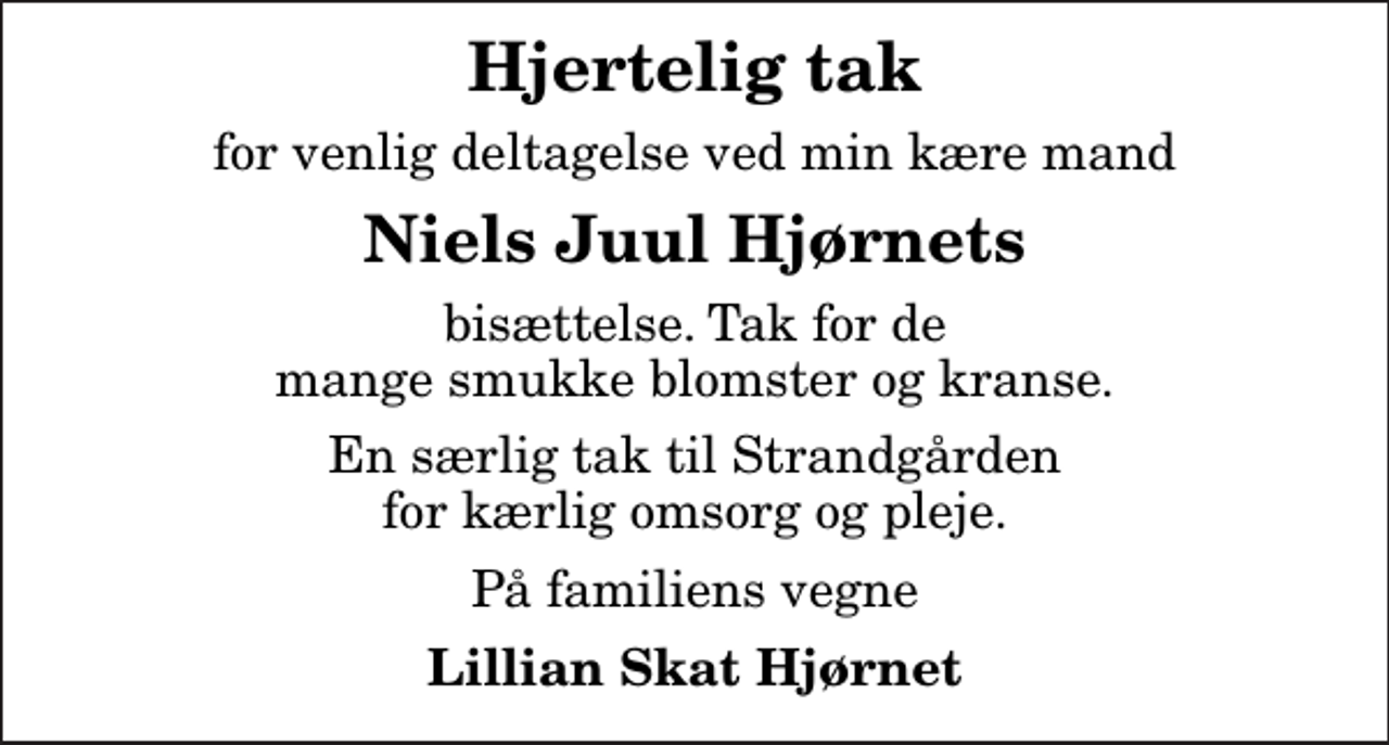 <p>Hjertelig tak<br />for venlig deltagelse ved min kære mand<br />Niels Juul Hjørnets<br />bisættelse. Tak for de mange smukke blomster og kranse.<br />En særlig tak til Strandgården for kærlig omsorg og pleje.<br />På familiens vegne<br />Lillian Skat Hjørnet</p>