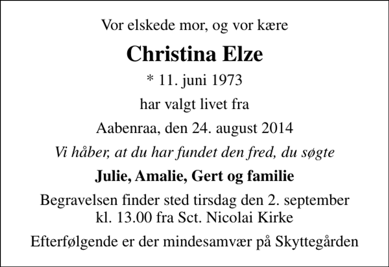 <p>Vor elskede mor, og vor kære<br />Christina Elze<br />* 11. juni 1973<br />har valgt livet fra<br />Aabenraa, den 24. august 2014<br />Vi håber, at du har fundet den fred, du søgte<br />Julie, Amalie, Gert og familie<br />Begravelsen finder sted tirsdag den 2. september kl. 13.00 fra Sankt Nicolai Kirke<br />Efterfølgende er der mindesamvær på Skyttegården</p>