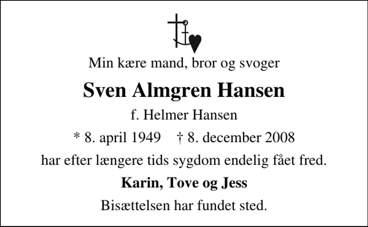 <p>Min kære mand, bror og svoger<br />Sven Almgren Hansen<br />f. Helmer Hansen<br />* 8. april 1949 ✝ 8. december 2008<br />har efter længere tids sygdom endelig fået fred.<br />Karin, Tove og Jess<br />Bisættelsen har fundet sted.</p>
