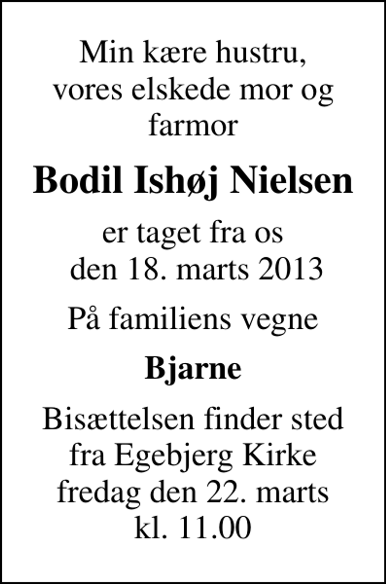 <p>Min kære hustru, vores elskede mor og farmor<br />Bodil Ishøj Nielsen<br />er taget fra os den 18. marts 2013<br />På familiens vegne<br />Bjarne<br />Bisættelsen finder sted fra Egebjerg Kirke fredag den 22. marts kl. 11.00</p>