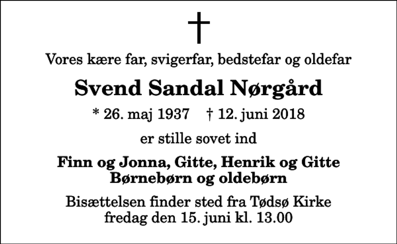 <p>Vores kære far, svigerfar, bedstefar og oldefar<br />Svend Sandal Nørgård<br />* 26. maj 1937 ✝ 12. juni 2018<br />er stille sovet ind<br />Finn og Jonna, Gitte, Henrik og Gitte Børnebørn og oldebørn<br />Bisættelsen finder sted fra Tødsø Kirke fredag den 15. juni kl. 13.00</p>